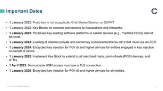 Important Dates
• 1 January 2023: Fixed key is not acceptable. Only Master/Session or DUPKT
• 1 January 2023: Key Blocks for external connections to Associations and Networks.
• 1 January 2023: PC-based key-loading software platforms or similar devices (e.g., modified PEDs) cannot
be used.
• 1 January 2024: Loading of cleartext private and secret key components/shares into HSM must use an SCD.
• 1 January 2024: Encrypted key injection for POI v5 and higher devices for entities engaged in key injection
on behalf of others.
• 1 January 2025: Implement Key Block to extend to all merchant hosts, point-of-sale (POS) devices, and
ATMs.
• 1 April 2025: Non-console HSM access must use a TLS connection.
• 1 January 2026: Encrypted key injection for POI v5 and higher devices for all entities.
18
© ControlCase. All Rights Reserved.
 