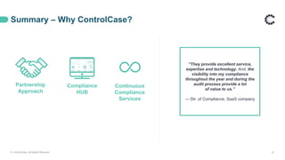 Summary – Why ControlCase?
Partnership
Approach
Continuous
Compliance
Services
Compliance
HUB
“They provide excellent service,
expertise and technology. And, the
visibility into my compliance
throughout the year and during the
audit process provide a lot
of value to us.”
— Dir. of Compliance, SaaS company
© ControlCase. All Rights Reserved. 21
 