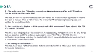 Q &A
© 2020 ControlCase. All Rights Reserved. 23
Q1. We understand that PIN applies to acquirers. We don’t manage ATMs and POI devices.
Can we still be certified under PIN?
Ans: Yes, the PIN can be certified to acquirers who handle the PIN transaction regardless of whether
they own or manage ATMs or POI devices. We review the PIN transaction processing area and
validate the applicable controls.
Q2. Is a Host Security Module or HSM mandatory for PIN assessment? If yes, should it be PCI
PTS or FIPS certified?
Ans: HSM is an integral part of PIN assessment. It processes key management and is the only device
that can see clear-text PINs and clear cryptographic keys. PICI PTS or FIPS 140-2 level 3
certification is mandatory. Note that the client should not only be certified but also demonstrate that it
is implemented in compliance mode.
Q2.1 Can they use cloud HSMs?
Ans: Yes, many cloud HSMs are available that are certified under FIPS 140-2 Level 3 and acceptable
for financial transactions.
 