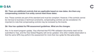 Q &A
© 2020 ControlCase. All Rights Reserved. 24
Q3. There are additional controls that are applicable based on new dates. Are there any
compensating controls if an entity cannot meet those dates:
Ans: These controls are part of the standard and must be compliant. However, if the controls cannot
be met due to business or technical constraints, compensating controls can be considered. It's
important to note that compensating controls may be reviewed by the brands.
Q4. Visa has updated its PIN assessment guidelines. What are the changes:
Ans: In its recent program update, Visa informed that PCI PIN validation documents need not be
submitted to Visa, and the Visa Global Registry will not be updated. One other notable observation is
that the same QPA may perform the assessment for more than two cycles for the same entity.
 