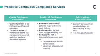 Predictive Continuous Compliance Services
© ControlCase. All Rights Reserved. 37
What is Continuous
Compliance?
Benefits of Continuous
Compliance
Deliverables of
Continuousness
 Quarterly review of 20-
25 high impact/high risk
questions
 Technical review of
vulnerability scans, log
management, asset list,
and other available
automated systems
 Eliminates the need for
potential major last minute
audit findings
 Reduces effort for final
audit by approximately 25%
 Reduces the risk of
technical shortcomings such
as:
 Quarterly scans missed
certain assets
 Logs from all assets not
reporting
 Quarterly-compliant/non-
compliant status on
dashboard by activity
area
 Risk rating every quarter
 