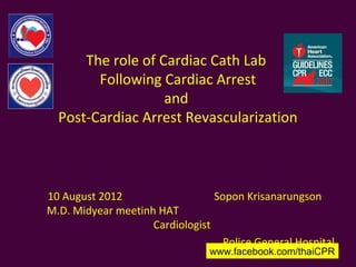 The role of Cardiac Cath Lab
        Following Cardiac Arrest
                   and
  Post-Cardiac Arrest Revascularization



10 August 2012                   Sopon Krisanarungson
M.D. Midyear meetinh HAT
                    Cardiologist
                                   Police General Hospital
                                www.facebook.com/thaiCPR
 