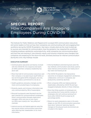 1
SPECIAL REPORT:
How Companies Are Engaging
Employees During COVID-19
The Institute for Public Relations and Peppercomm surveyed 403 communication executives
and senior leaders to find out how their companies are communicating with and engaging their
workforce during the COVID-19 pandemic. Key topics include what are the most trusted go-
to sources and channels for communicators; how the pandemic has impacted the workforce
including employee satisfaction and productivity; what companies are communicating about
and how they are tracking it; how diversity, equity, and inclusion initiatives have changed; how
companies are preparing for the return-to-work; and best practices for internal communication
during this crisis. Key findings include:
• Communication executives are heavily involved
with the COVID-19 crisis response and nearly
all (93%) said their company’s leadership has
done well.
• More than half of communication executives said
their company is not planning to layoff (55%) or
has not furloughed (67%) employees, but only
31% have made a commitment to not do so.
• Health guidelines and policy changes are the
most-communicated topics to employees.
• Diversity, equity, and inclusion information was
only communicated by 19% of respondents.
• Personal touchpoints were favored to be the
best channels for communicating to employees.
Direct communication through supervisors/
managers (61%) and one-on-one check-
ins (76%) were noted to be “very effective”
channels.
• Internal sources and federal agencies were the
top sources where communication executives
were referring their stakeholders to for more
information.
• Informal feedback and listening tools were the
top methods communication executives used to
track internal communication, but nearly one in
four were not tracking at all.
• The COVID-19 pandemic has had positive
outcomes on employee engagement satisfaction,
collaboration, and trust in companies, but
productivity overall has declined.
• Most companies (61%) are helping external
stakeholders affected by COVID-19 and have
engaged employees directly in these initiatives.
• More than three-quarters of employees are
now working from home and the number of
employees who will continue working from
home after COVID-19 will increase by 10
percentage points.
• Return-to-work preparations were in the early
stages as only 10% of communication executives
have done “extensive” planning. Specific
changes to the physical work environment are
included in this report.
EXECUTIVE SUMMARY
 