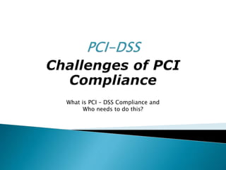 What is PCI – DSS Compliance and
Who needs to do this?
 