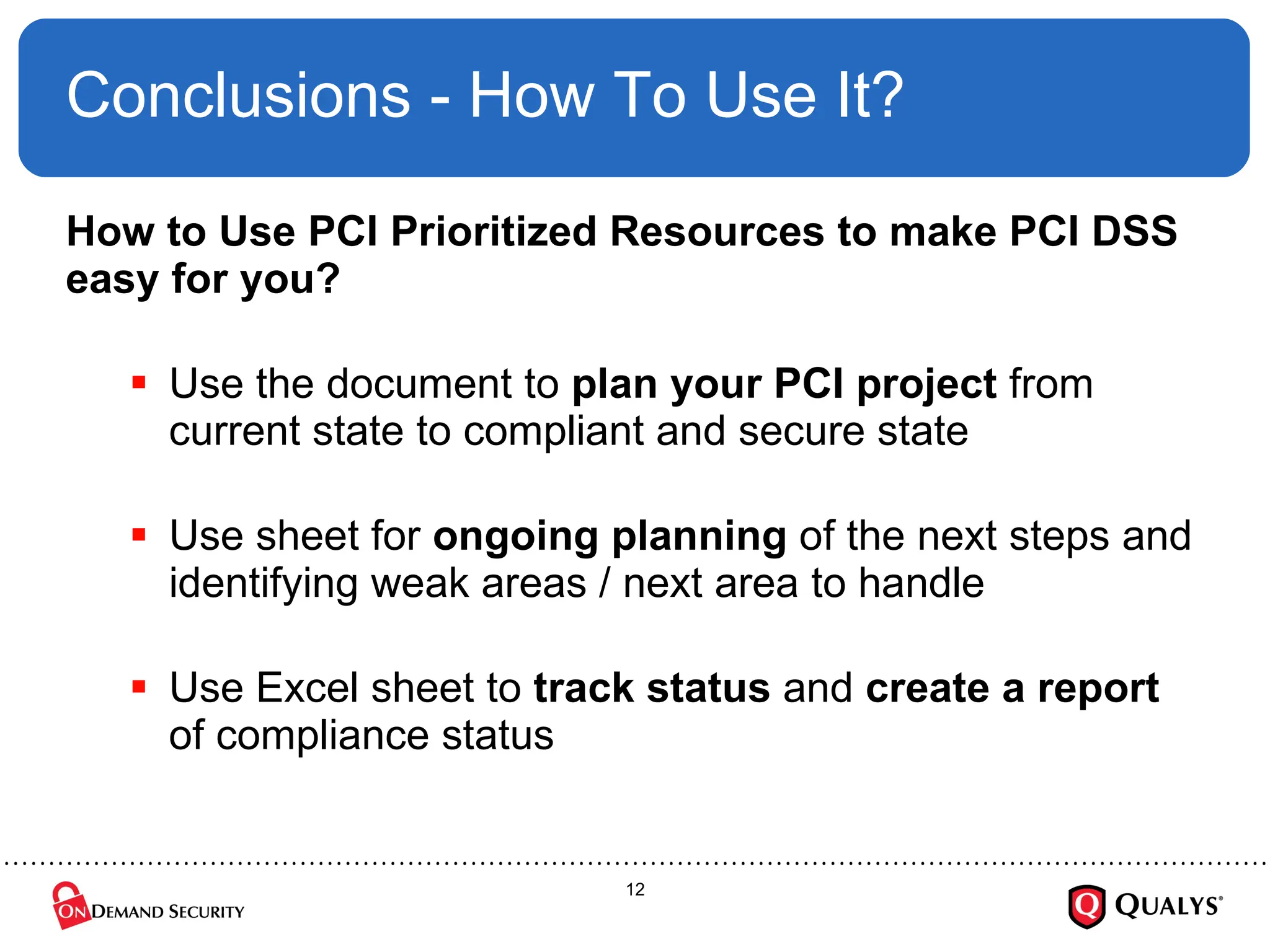 Conclusions - How To Use It? How to Use PCI Prioritized Resources to make PCI DSS easy for you? Use the document to  plan your PCI project  from current state to compliant and secure state Use sheet for  ongoing planning  of the next steps and identifying weak areas / next area to handle Use Excel sheet to  track status  and  create a report  of compliance status 