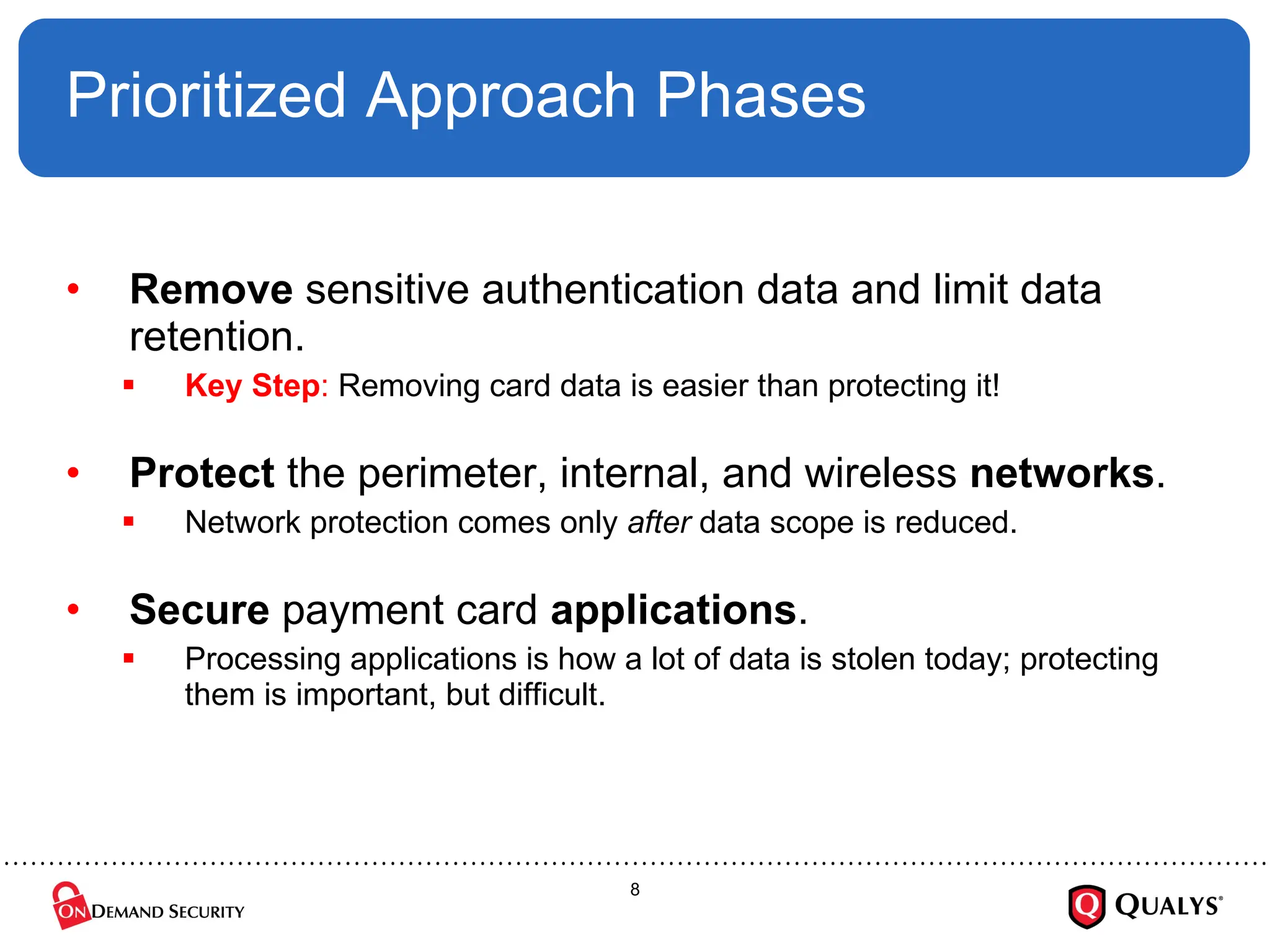 Prioritized Approach Phases Remove  sensitive authentication data and limit data retention.  Key Step :  Removing card data is easier than protecting it! Protect  the perimeter, internal, and wireless  networks .  Network protection comes only  after  data scope is reduced. Secure  payment card  applications . Processing applications is how a lot of data is stolen today; protecting them is important, but difficult. 