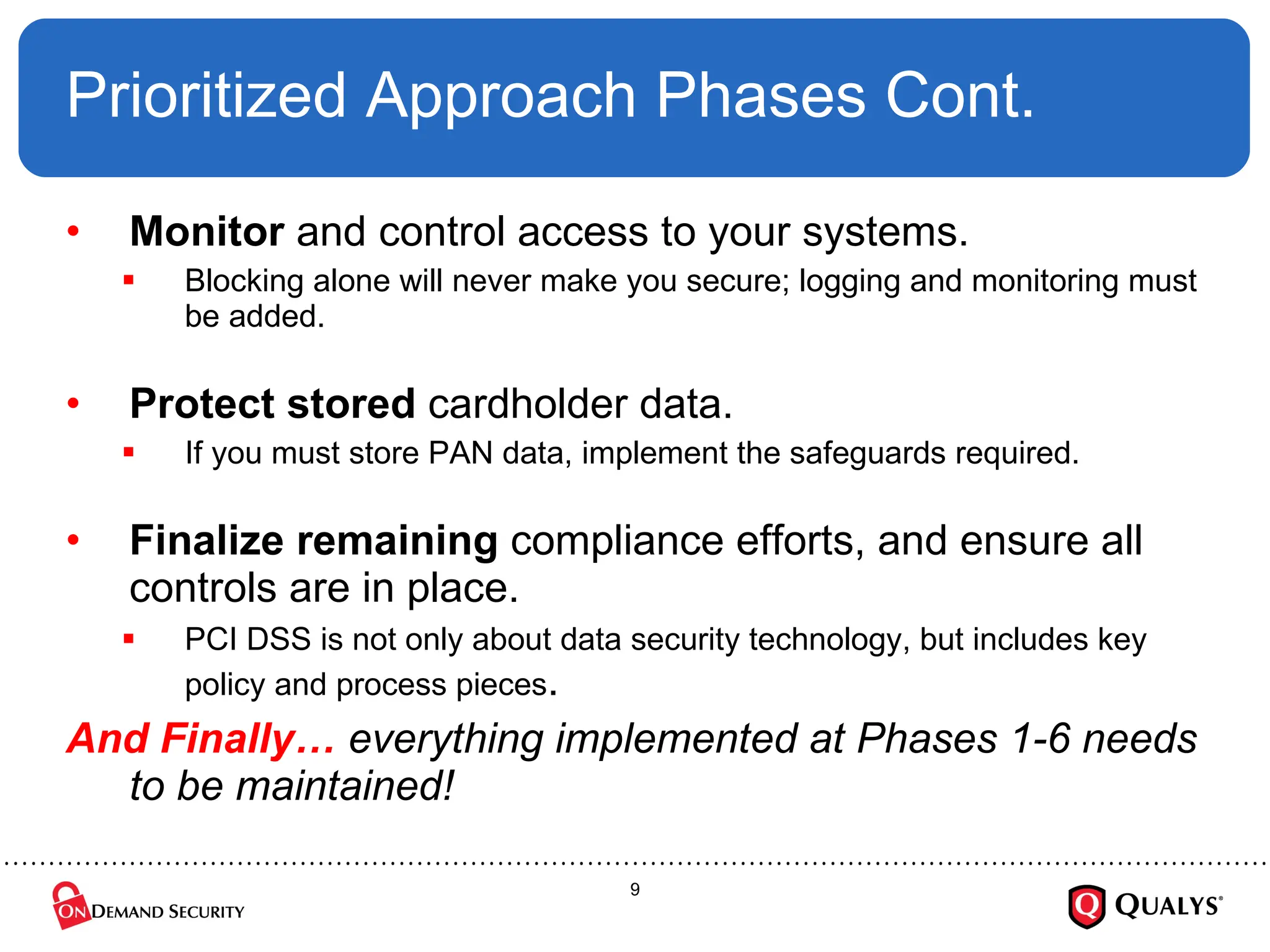 Prioritized Approach Phases Cont. Monitor  and control access to your systems.  Blocking alone will never make you secure; logging and monitoring must be added. Protect   stored  cardholder data. If you must store PAN data, implement the safeguards required. Finalize   remaining  compliance efforts, and ensure all controls are in place.  PCI DSS is not only about data security technology, but includes key policy and process pieces . And Finally…  everything implemented at Phases 1-6 needs to be maintained! 