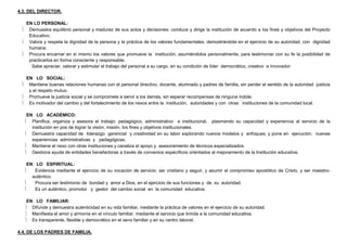 4.3. DEL DIRECTOR.
EN LO PERSONAL:
 Demuestra equilibrio personal y madurez de sus actos y decisiones: conduce y dirige la institución de acuerdo a los fines y objetivos del Proyecto
Educativo.
 Valora y respeta la dignidad de la persona y la práctica de los valores fundamentales, demostrándola en el ejercicio de su autoridad, con dignidad
humana.
 Procura encarnar en sí mismo los valores que promueve la institución, asumiéndolos personalmente, para testimoniar con su fe la posibilidad de
practicarlos en forma consciente y responsable.
Sabe apreciar, valorar y estimular el trabajo del personal a su cargo, en su condición de líder democrático, creativo e innovador.
EN LO SOCIAL:
 Mantiene buenas relaciones humanas con el personal directivo, docente, alumnado y padres de familia, sin perder el sentido de la autoridad justicia
y el respeto mutuo.
 Promueve la justicia social y se compromete a servir a los demás, sin esperar recompensas de ninguna índole.
 Es motivador del cambio y del fortalecimiento de los nexos entre la institución, autoridades y con otras instituciones de la comunidad local.
EN LO ACADÉMICO:
 Planifica, organiza y asesora el trabajo: pedagógico, administrativo e institucional, plasmando su capacidad y experiencia al servicio de la
institución en pos de lograr la visión, misión, los fines y objetivos institucionales.
 Demuestra capacidad de liderazgo gerencial y creatividad en su labor explorando nuevos modelos y enfoques; y pone en ejecución, nuevas
experiencias administrativas y pedagógicas.
 Mantiene el nexo con otras instituciones y canaliza el apoyo y asesoramiento de técnicos especializados.
 Gestiona ayuda de entidades benefactoras a través de convenios específicos orientados al mejoramiento de la Institución educativa.
EN LO ESPIRITUAL:
 Evidencia mediante el ejercicio de su vocación de servicio: ser cristiano y seguir, y asumir el compromiso apostólico de Cristo, y ser maestro-
auténtico.
 Procura ser testimonio de bondad y amor a Dios, en el ejercicio de sus funciones y de su autoridad.
 Es un auténtico, promotor y gestor del cambio social en la comunidad educativa.
EN LO FAMILIAR:
 Difunde y demuestra autenticidad en su vida familiar, mediante la práctica de valores en el ejercicio de su autoridad.
 Manifiesta el amor y armonía en el vínculo familiar, mediante el servicio que brinda a la comunidad educativa.
 Es transparente, flexible y democrático en el seno familiar y en su centro laboral.
4.4. DE LOS PADRES DE FAMILIA.
 