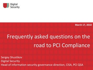 Frequently asked questions on the road to   PCI Compliance Sergey Shustikov Digital Security Head of information security governance direction, CISA, PCI QSA   March 17, 2010 