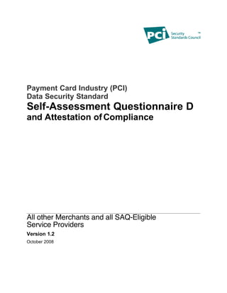 Payment Card Industry (PCI)
Data Security Standard
Self-Assessment Questionnaire D
and Attestation of Compliance




All other Merchants and all SAQ-Eligible
Service Providers
Version 1.2
October 2008
 