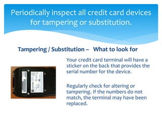 Periodically inspect all credit card devices
for tampering or substitution.
Your credit card terminal will have a
sticker on the back that provides the
serial number for the device.
Regularly check for altering or
tampering. If the numbers do not
match, the terminal may have been
replaced.
Tampering / Substitution – What to look for
 