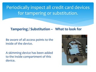 Periodically inspect all credit card devices
for tampering or substitution.
Be aware of all access points to the
inside of the device.
A skimming device has been added
to the inside compartment of this
device.
Tampering / Substitution – What to look for
 