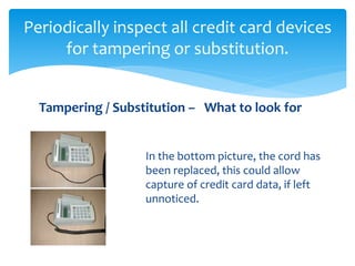 Periodically inspect all credit card devices
for tampering or substitution.
In the bottom picture, the cord has
been replaced, this could allow
capture of credit card data, if left
unnoticed.
Tampering / Substitution – What to look for
 