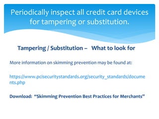 Periodically inspect all credit card devices
for tampering or substitution.
Tampering / Substitution – What to look for
More information on skimming prevention may be found at:
https://www.pcisecuritystandards.org/security_standards/docume
nts.php
Download: “Skimming Prevention Best Practices for Merchants”
 