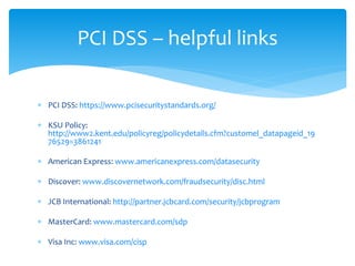  PCI DSS: https://www.pcisecuritystandards.org/
 KSU Policy:
http://www2.kent.edu/policyreg/policydetails.cfm?customel_datapageid_19
76529=3861241
 American Express: www.americanexpress.com/datasecurity
 Discover: www.discovernetwork.com/fraudsecurity/disc.html
 JCB International: http://partner.jcbcard.com/security/jcbprogram
 MasterCard: www.mastercard.com/sdp
 Visa Inc: www.visa.com/cisp
PCI DSS – helpful links
 