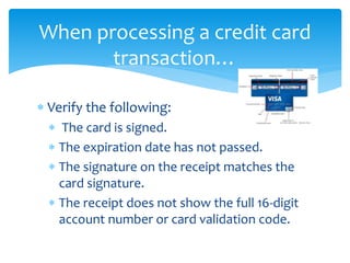 When processing a credit card
transaction…
 Verify the following:
 The card is signed.
 The expiration date has not passed.
 The signature on the receipt matches the
card signature.
 The receipt does not show the full 16-digit
account number or card validation code.
 