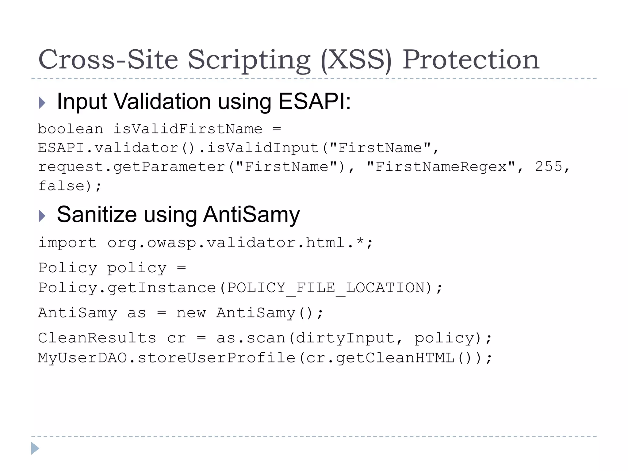 Cross-Site Scripting (XSS) Protection
   Input Validation using ESAPI:
boolean isValidFirstName =
ESAPI.validator().isValidInput("FirstName",
request.getParameter("FirstName"), "FirstNameRegex", 255,
false);

 Sanitize using AntiSamy
import org.owasp.validator.html.*;
Policy policy =
Policy.getInstance(POLICY_FILE_LOCATION);
AntiSamy as = new AntiSamy();
CleanResults cr = as.scan(dirtyInput, policy);
MyUserDAO.storeUserProfile(cr.getCleanHTML());
 