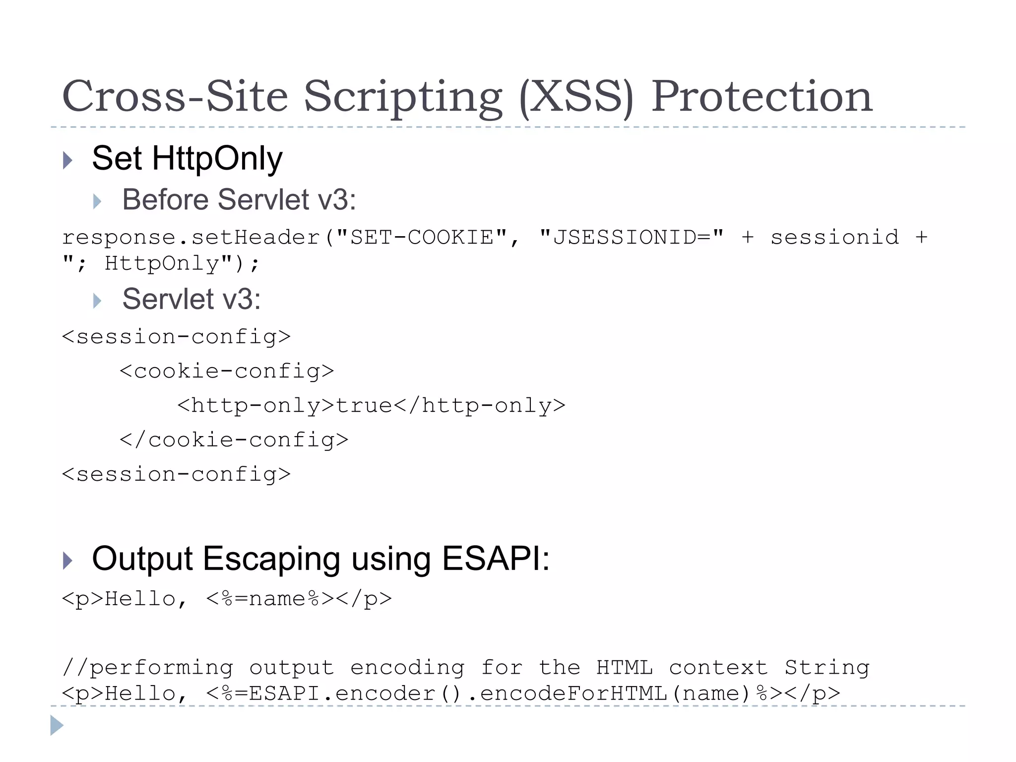 Cross-Site Scripting (XSS) Protection
   Set HttpOnly
       Before Servlet v3:
response.setHeader("SET-COOKIE", "JSESSIONID=" + sessionid +
"; HttpOnly");
       Servlet v3:
<session-config>
    <cookie-config>
        <http-only>true</http-only>
    </cookie-config>
<session-config>


   Output Escaping using ESAPI:
<p>Hello, <%=name%></p>

//performing output encoding for the HTML context String
<p>Hello, <%=ESAPI.encoder().encodeForHTML(name)%></p>
 
