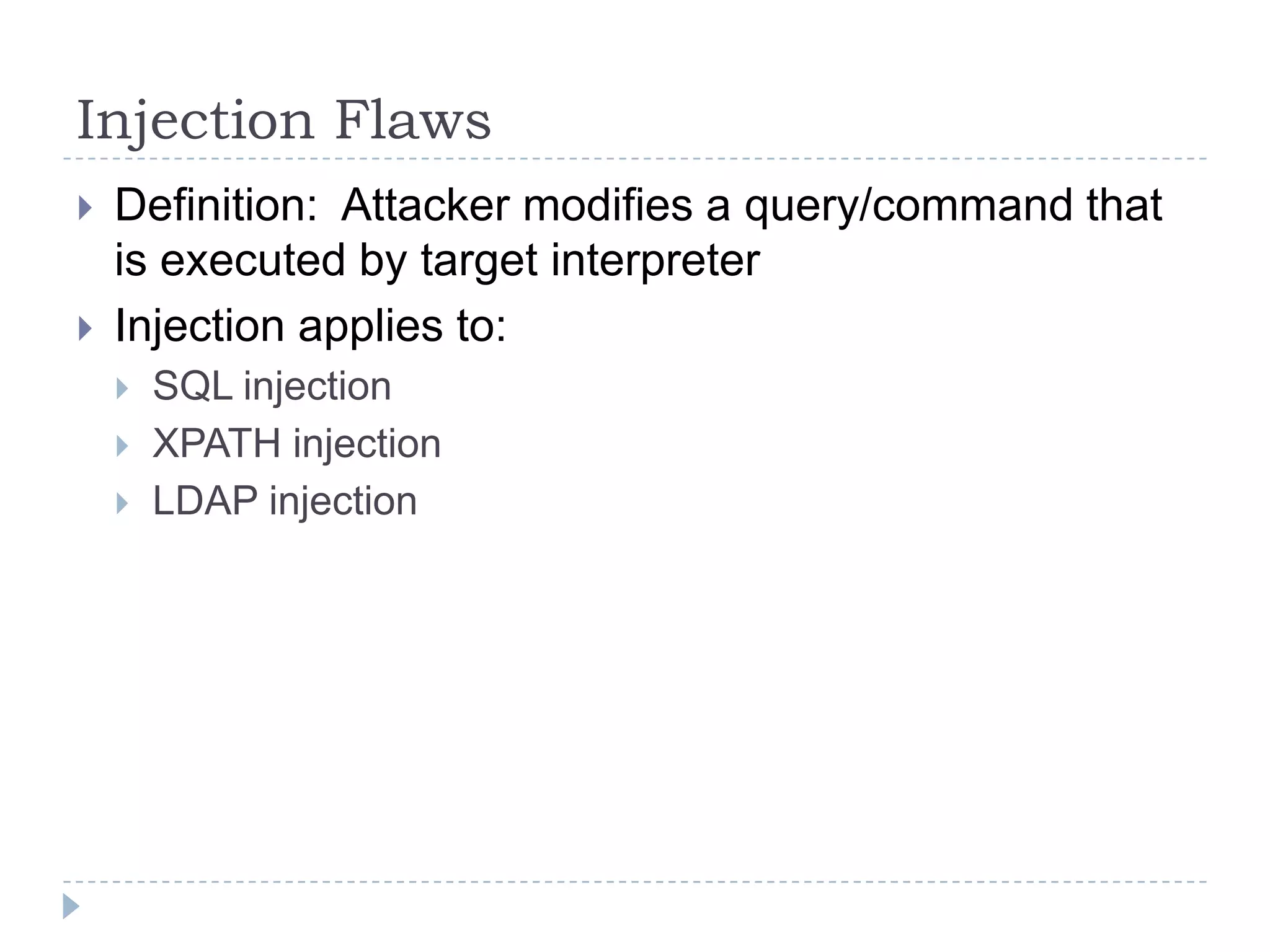 Injection Flaws
   Definition: Attacker modifies a query/command that
    is executed by target interpreter
   Injection applies to:
       SQL injection
       XPATH injection
       LDAP injection
 