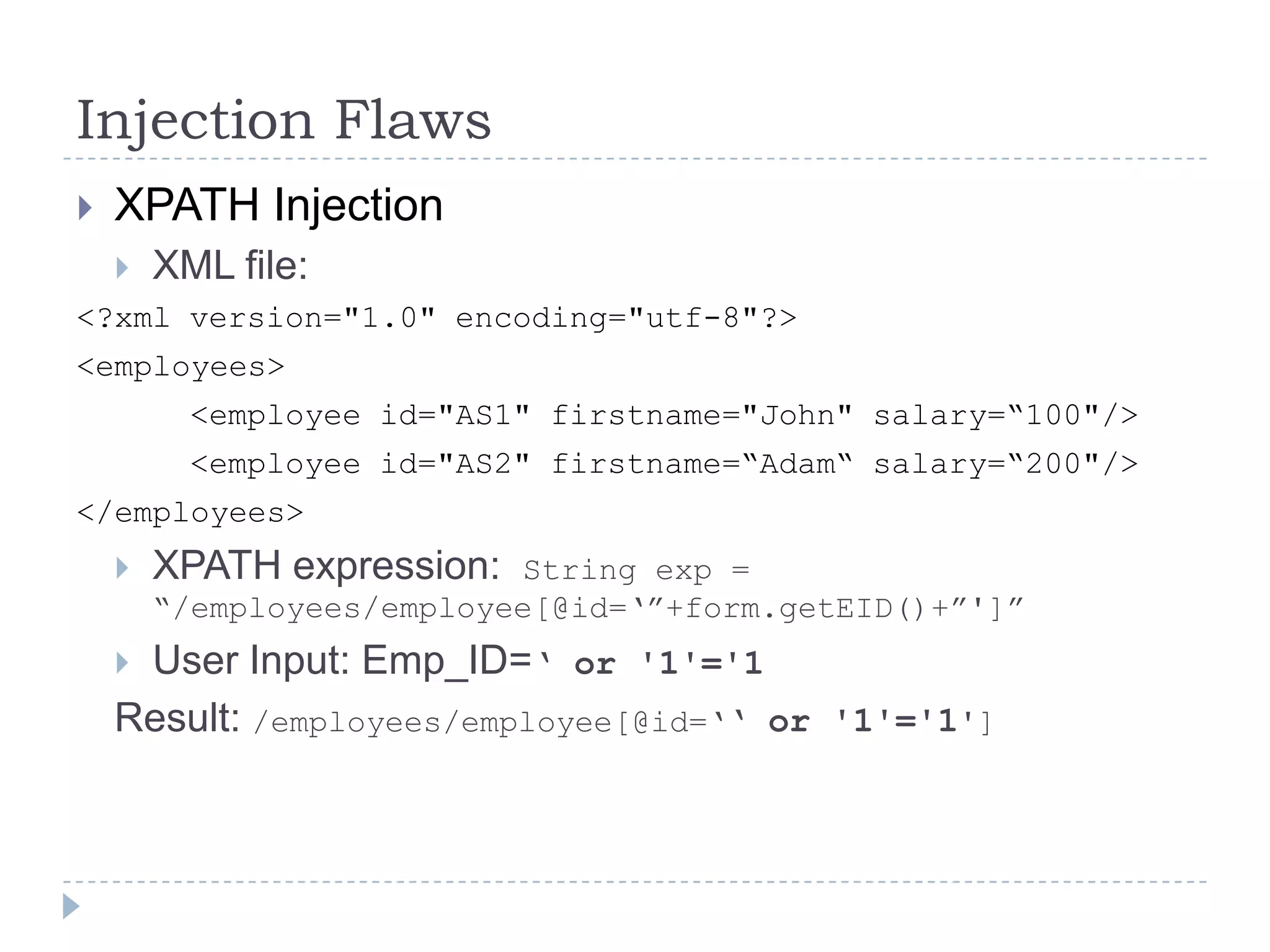 Injection Flaws
   XPATH Injection
       XML file:
<?xml version="1.0" encoding="utf-8"?>
<employees>
          <employee id="AS1" firstname="John" salary=“100"/>
          <employee id="AS2" firstname=“Adam“ salary=“200"/>
</employees>
       XPATH expression:  String exp =
        “/employees/employee[@id=„”+form.getEID()+”']”
    User Input: Emp_ID=„ or '1'='1
    Result: /employees/employee[@id=„„ or '1'='1']
 