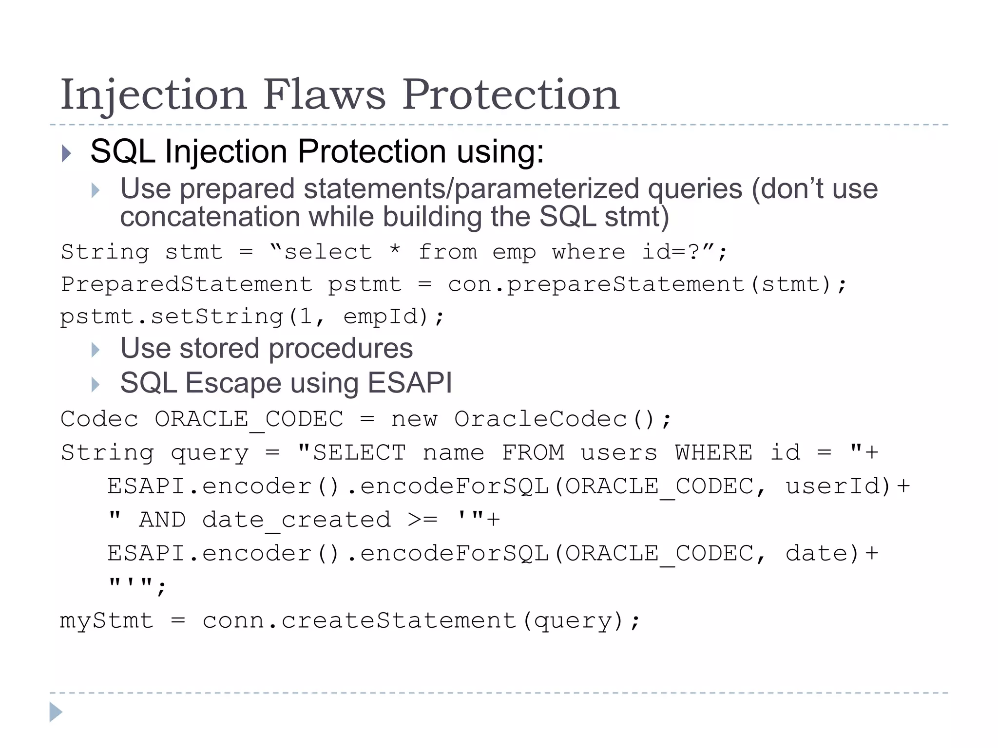 Injection Flaws Protection
   SQL Injection Protection using:
       Use prepared statements/parameterized queries (don‟t use
        concatenation while building the SQL stmt)
String stmt = “select * from emp where id=?”;
PreparedStatement pstmt = con.prepareStatement(stmt);
pstmt.setString(1, empId);
       Use stored procedures
       SQL Escape using ESAPI
Codec ORACLE_CODEC = new OracleCodec();
String query = "SELECT name FROM users WHERE id = "+
   ESAPI.encoder().encodeForSQL(ORACLE_CODEC, userId)+
   " AND date_created >= '"+
   ESAPI.encoder().encodeForSQL(ORACLE_CODEC, date)+
   "'";
myStmt = conn.createStatement(query);
 