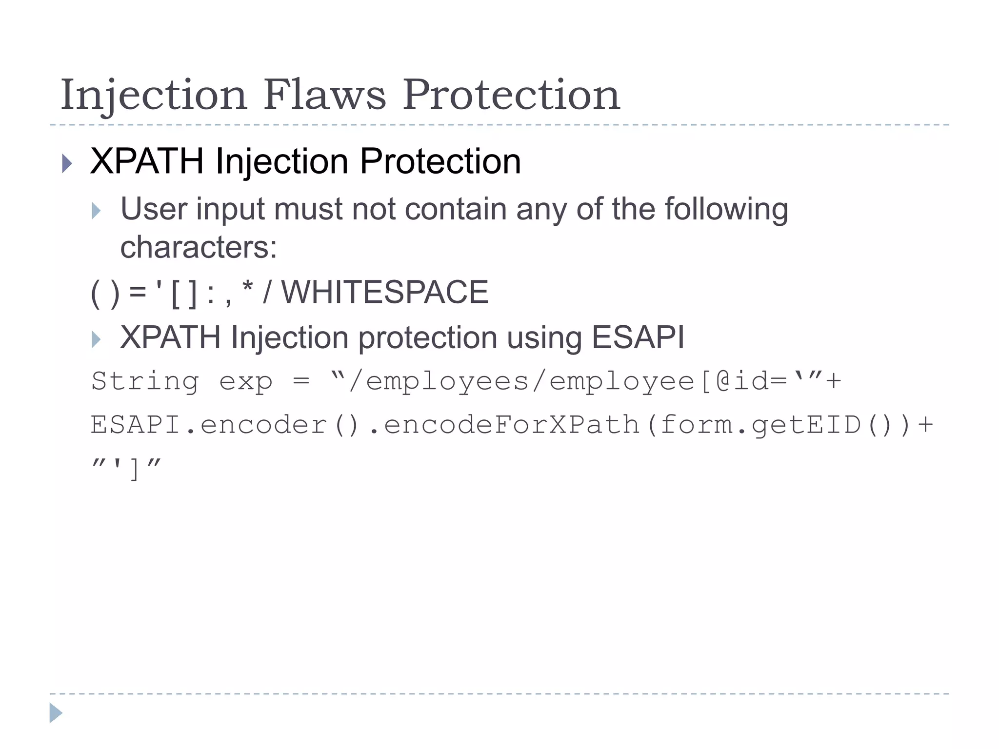 Injection Flaws Protection
   XPATH Injection Protection
      User input must not contain any of the following
       characters:
    ( ) = ' [ ] : , * / WHITESPACE
     XPATH Injection protection using ESAPI
    String exp = “/employees/employee[@id=„”+
    ESAPI.encoder().encodeForXPath(form.getEID())+
    ”']”
 