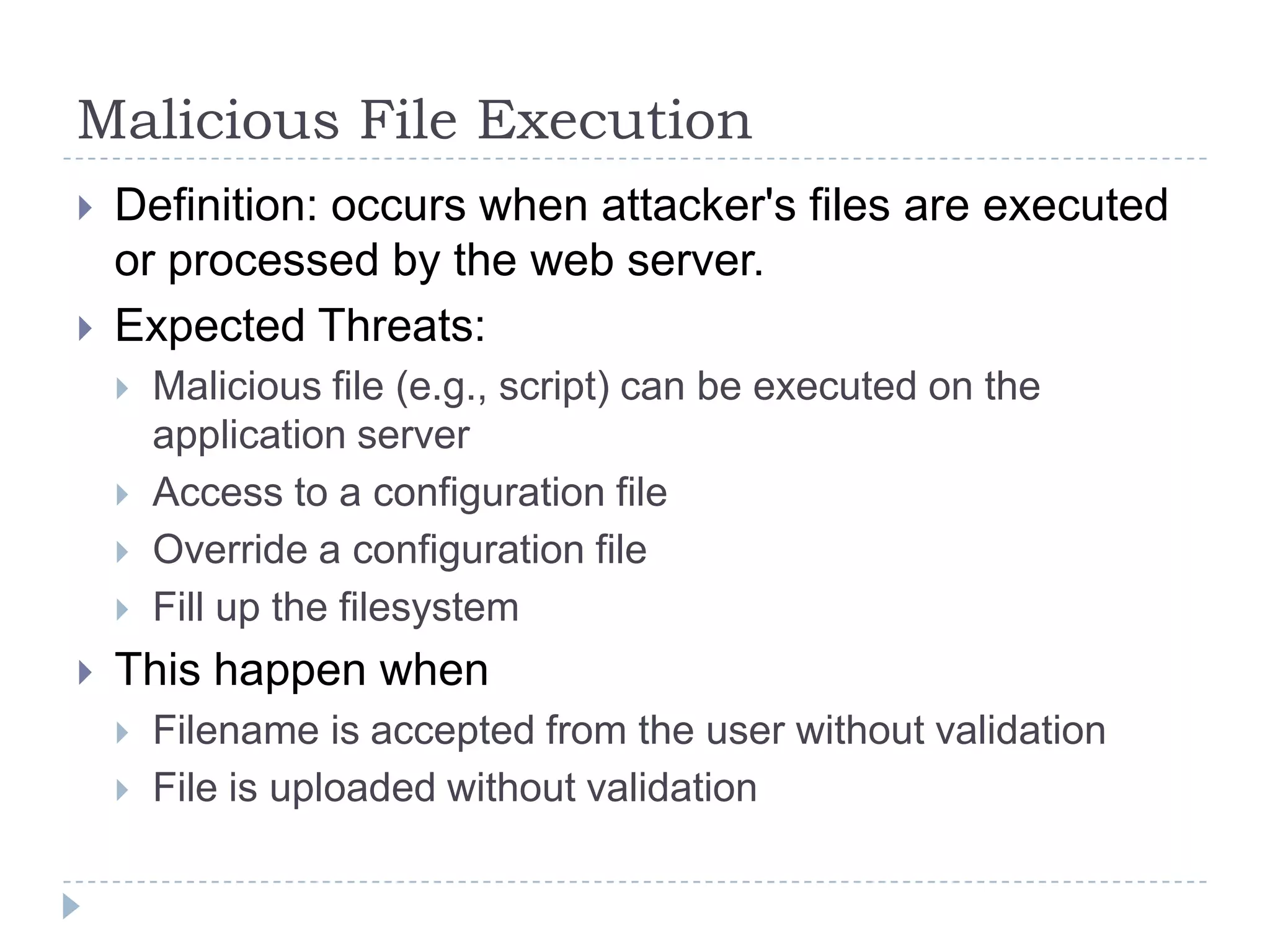 Malicious File Execution
   Definition: occurs when attacker's files are executed
    or processed by the web server.
   Expected Threats:
       Malicious file (e.g., script) can be executed on the
        application server
       Access to a configuration file
       Override a configuration file
       Fill up the filesystem
   This happen when
       Filename is accepted from the user without validation
       File is uploaded without validation
 