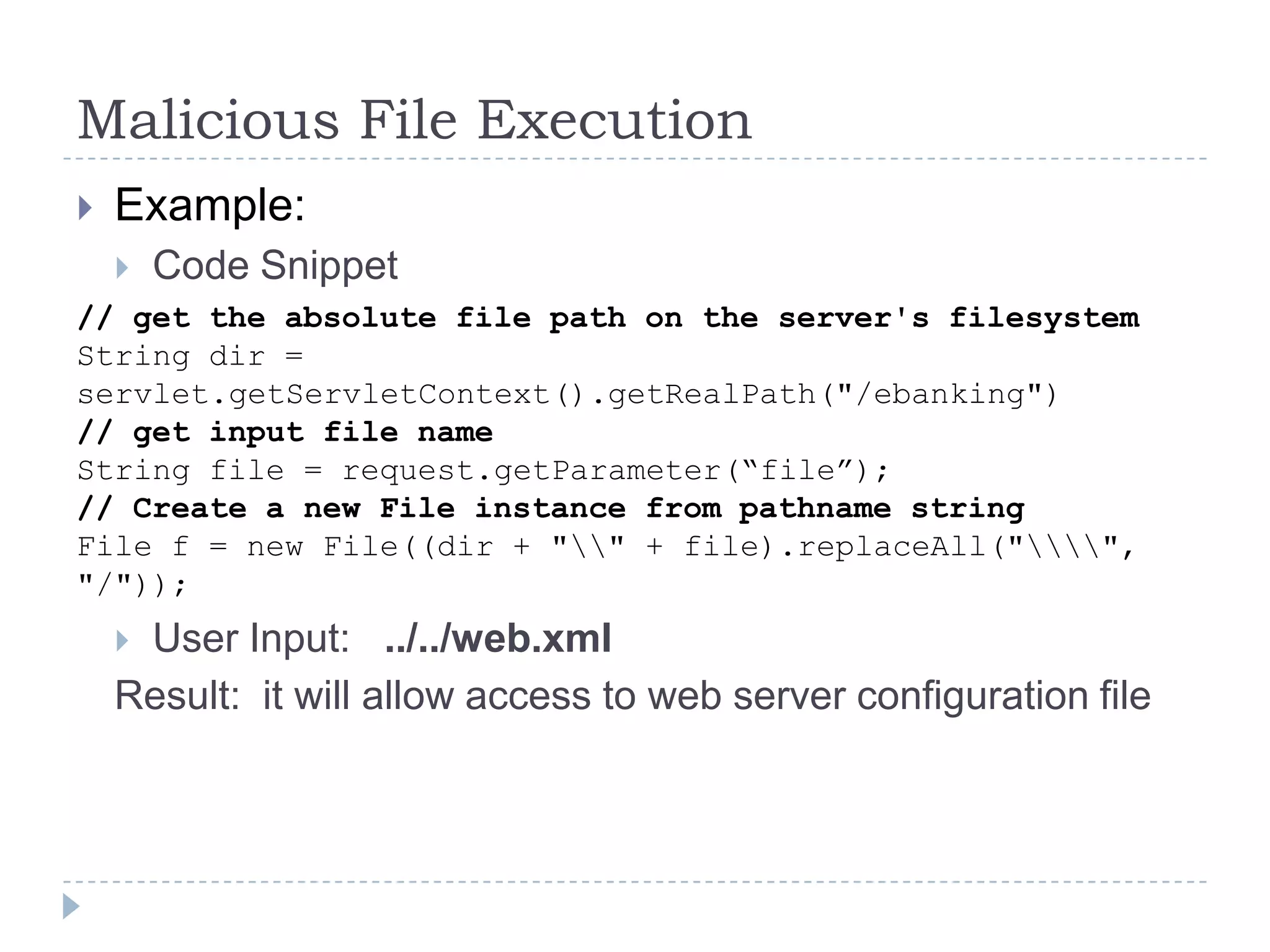 Malicious File Execution
   Example:
       Code Snippet
// get the absolute file path on the server's filesystem
String dir =
servlet.getServletContext().getRealPath("/ebanking")
// get input file name
String file = request.getParameter(“file”);
// Create a new File instance from pathname string
File f = new File((dir + "" + file).replaceAll("",
"/"));
    User Input: ../../web.xml
    Result: it will allow access to web server configuration file
 