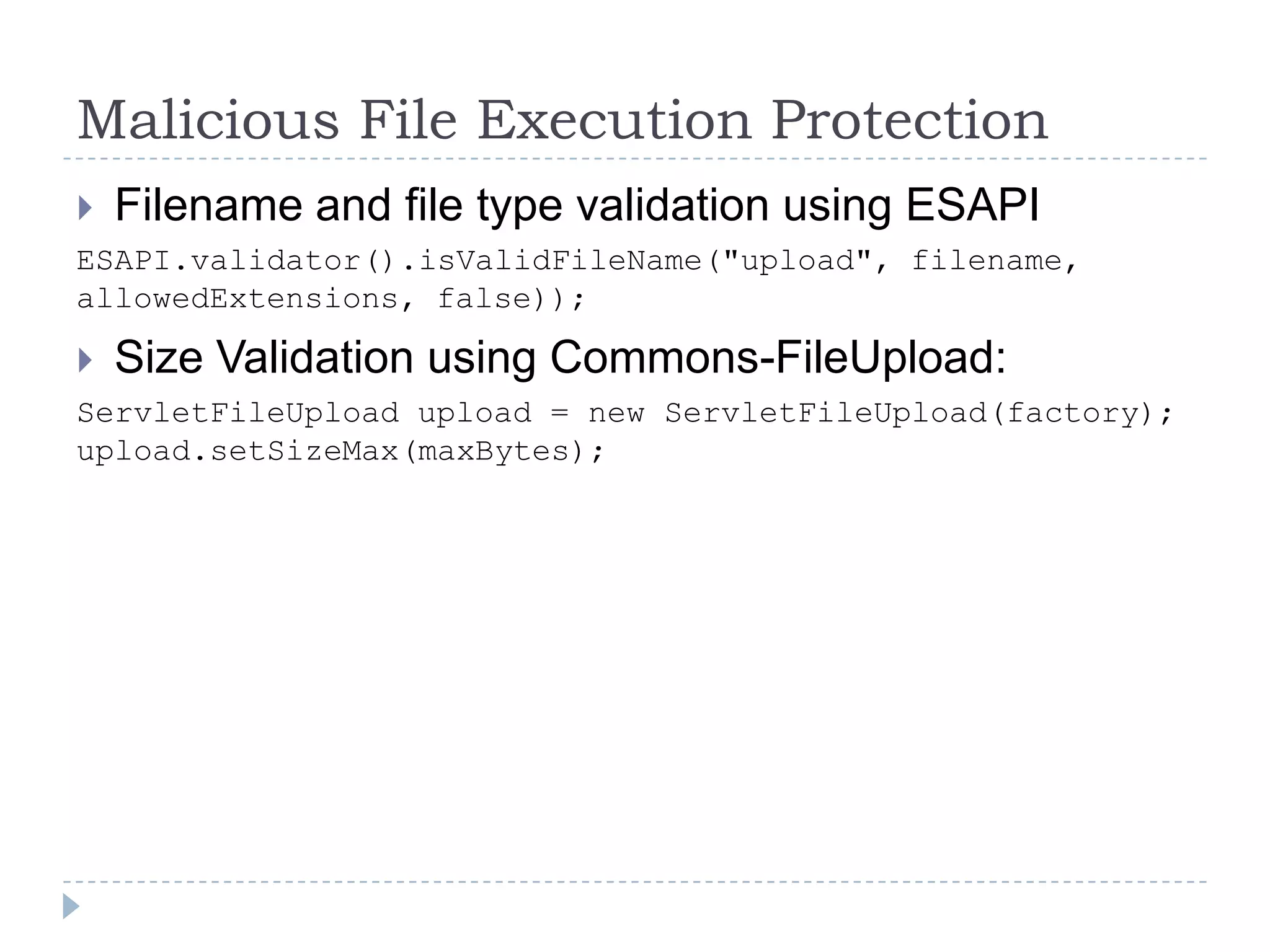 Malicious File Execution Protection
   Filename and file type validation using ESAPI
ESAPI.validator().isValidFileName("upload", filename,
allowedExtensions, false));

   Size Validation using Commons-FileUpload:
ServletFileUpload upload = new ServletFileUpload(factory);
upload.setSizeMax(maxBytes);
 