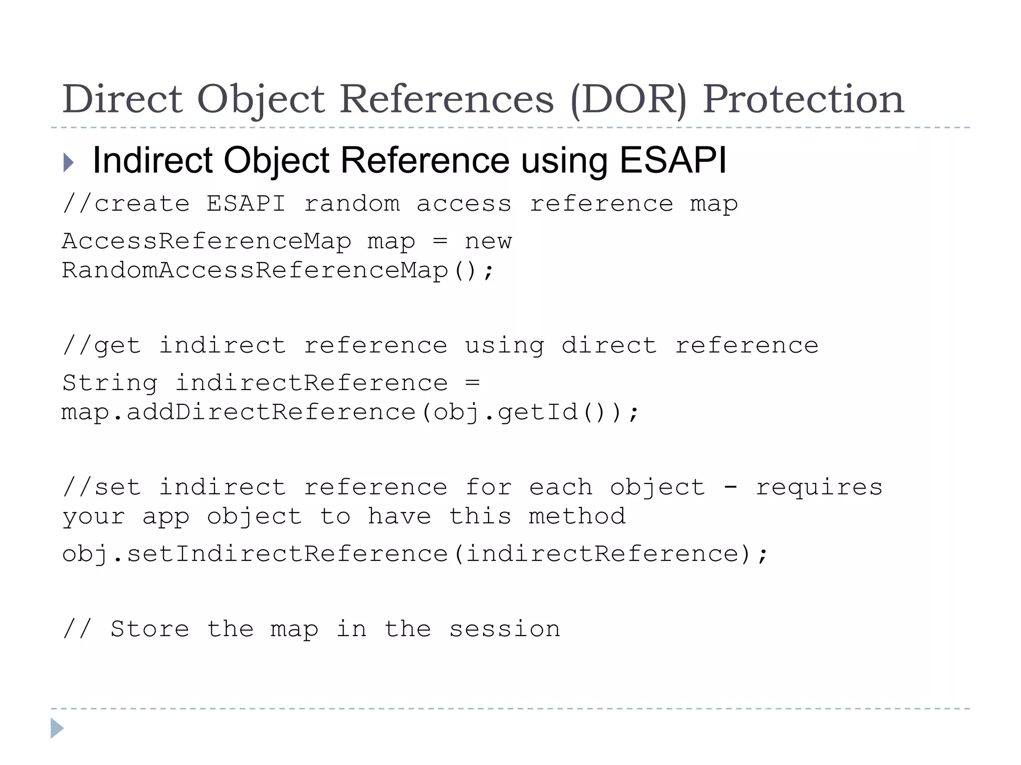 Direct Object References (DOR) Protection
 Indirect Object Reference using ESAPI
//create ESAPI random access reference map
AccessReferenceMap map = new
RandomAccessReferenceMap();

//get indirect reference using direct reference
String indirectReference =
map.addDirectReference(obj.getId());

//set indirect reference for each object - requires
your app object to have this method
obj.setIndirectReference(indirectReference);

// Store the map in the session
 