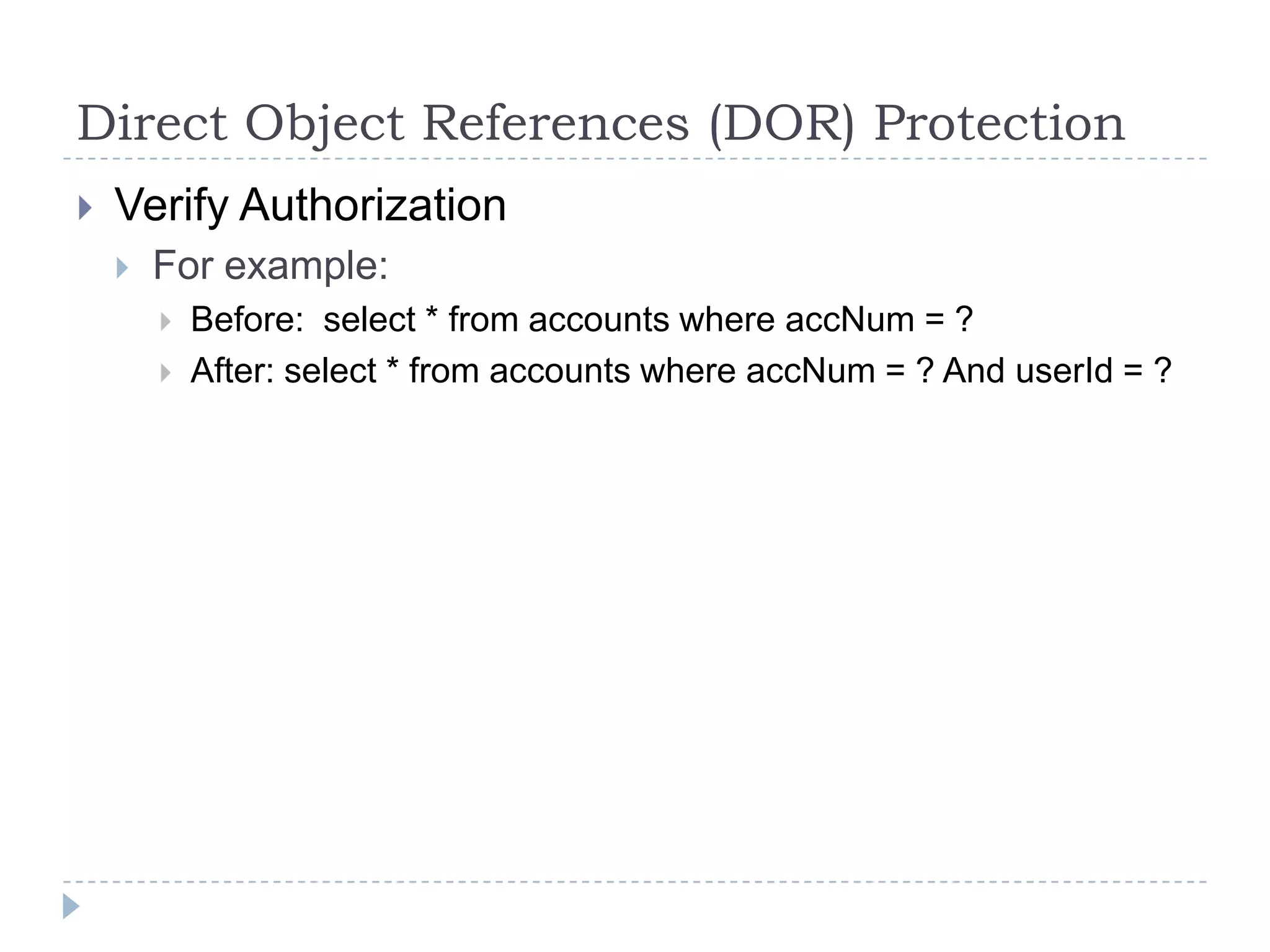 Direct Object References (DOR) Protection
   Verify Authorization
       For example:
           Before: select * from accounts where accNum = ?
           After: select * from accounts where accNum = ? And userId = ?
 
