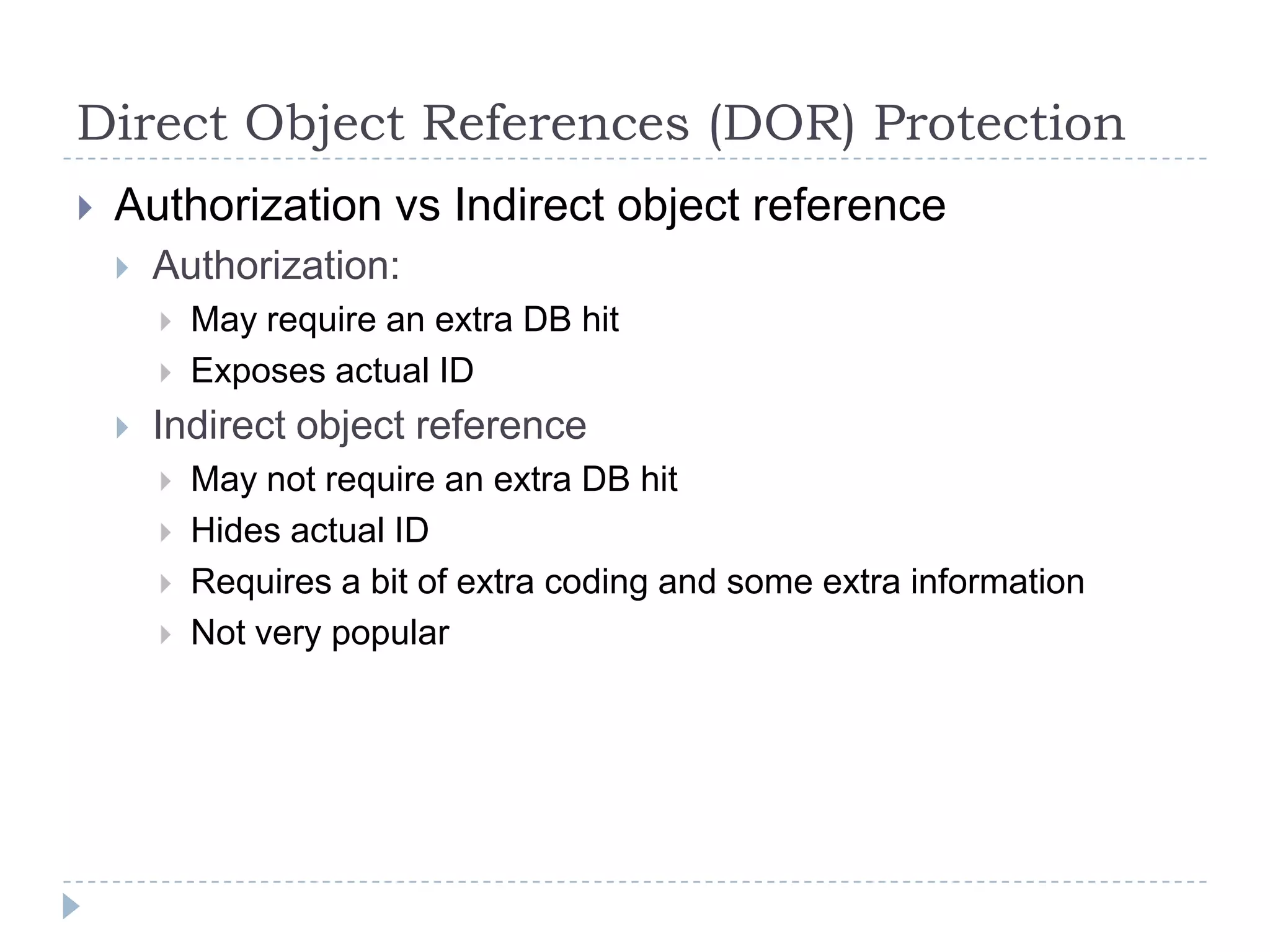 Direct Object References (DOR) Protection
   Authorization vs Indirect object reference
       Authorization:
           May require an extra DB hit
           Exposes actual ID
       Indirect object reference
           May not require an extra DB hit
           Hides actual ID
           Requires a bit of extra coding and some extra information
           Not very popular
 
