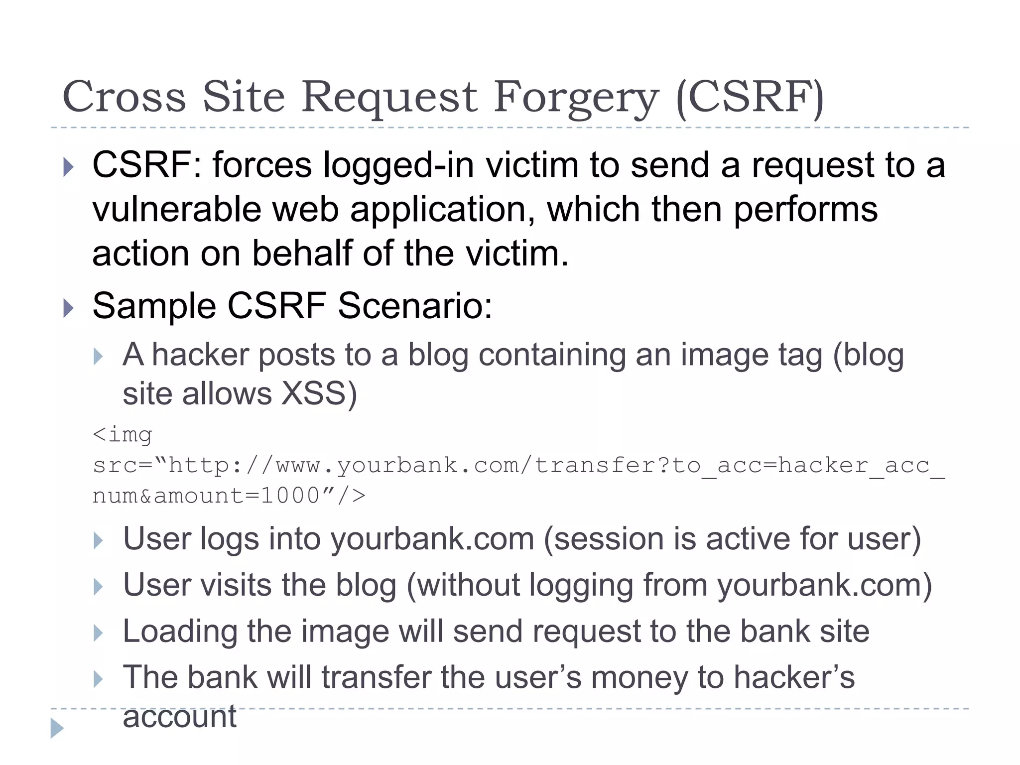 Cross Site Request Forgery (CSRF)
   CSRF: forces logged-in victim to send a request to a
    vulnerable web application, which then performs
    action on behalf of the victim.
   Sample CSRF Scenario:
       A hacker posts to a blog containing an image tag (blog
        site allows XSS)
    <img
    src=“http://www.yourbank.com/transfer?to_acc=hacker_acc_
    num&amount=1000”/>
       User logs into yourbank.com (session is active for user)
       User visits the blog (without logging from yourbank.com)
       Loading the image will send request to the bank site
       The bank will transfer the user‟s money to hacker‟s
        account
 