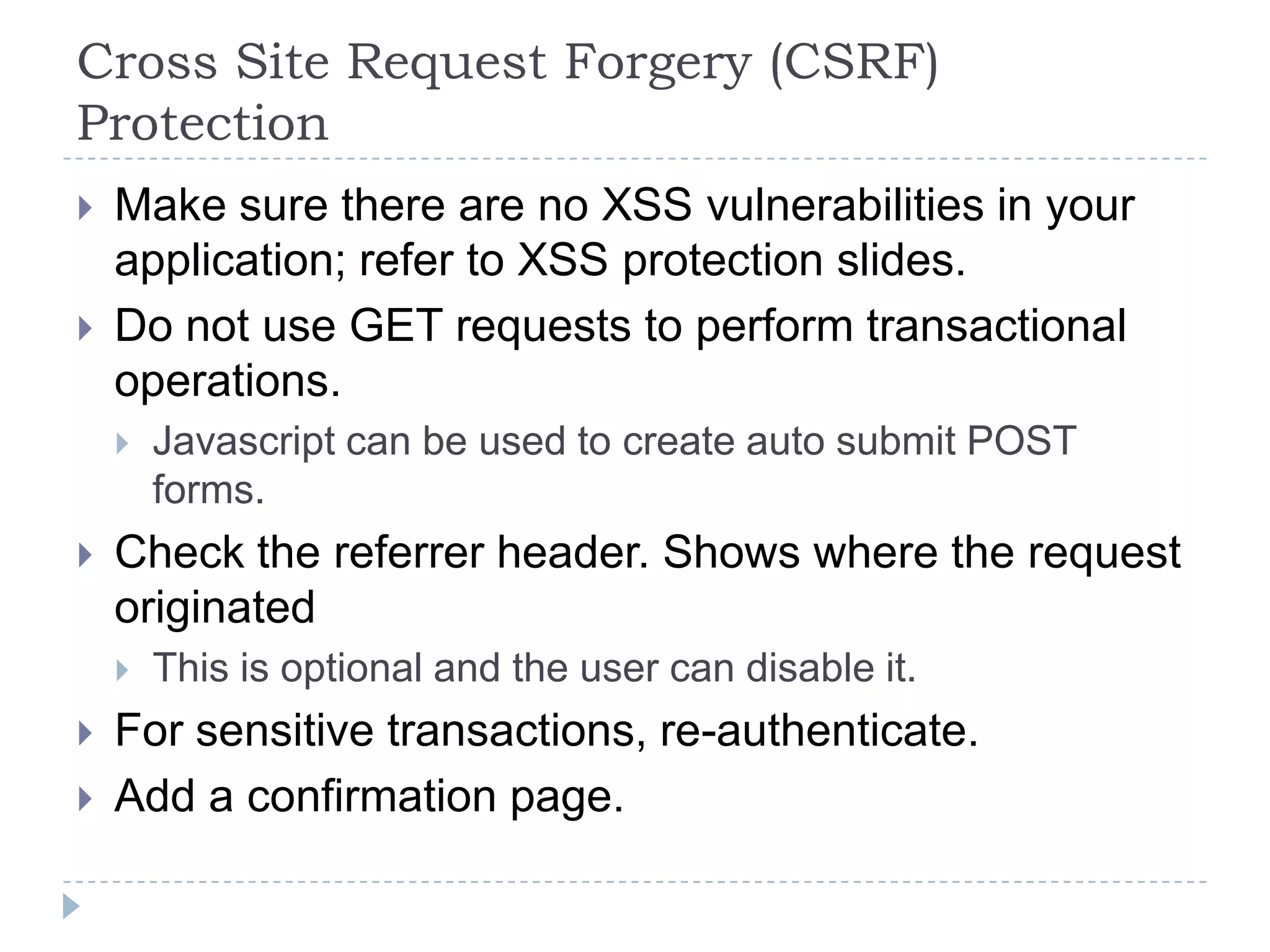 Cross Site Request Forgery (CSRF)
Protection
   Make sure there are no XSS vulnerabilities in your
    application; refer to XSS protection slides.
   Do not use GET requests to perform transactional
    operations.
       Javascript can be used to create auto submit POST
        forms.
   Check the referrer header. Shows where the request
    originated
       This is optional and the user can disable it.
   For sensitive transactions, re-authenticate.
   Add a confirmation page.
 