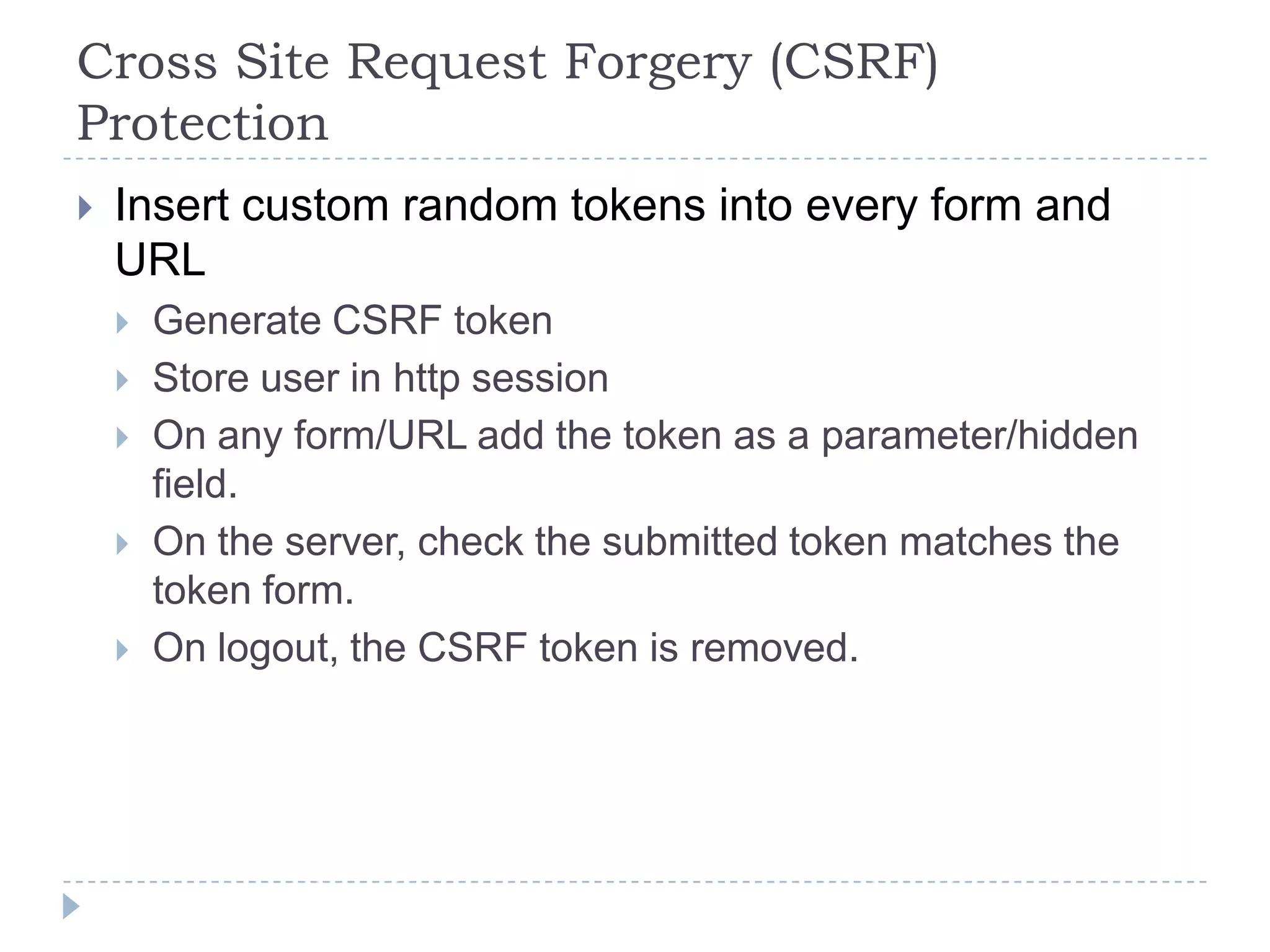 Cross Site Request Forgery (CSRF)
Protection
   Insert custom random tokens into every form and
    URL
       Generate CSRF token
       Store user in http session
       On any form/URL add the token as a parameter/hidden
        field.
       On the server, check the submitted token matches the
        token form.
       On logout, the CSRF token is removed.
 