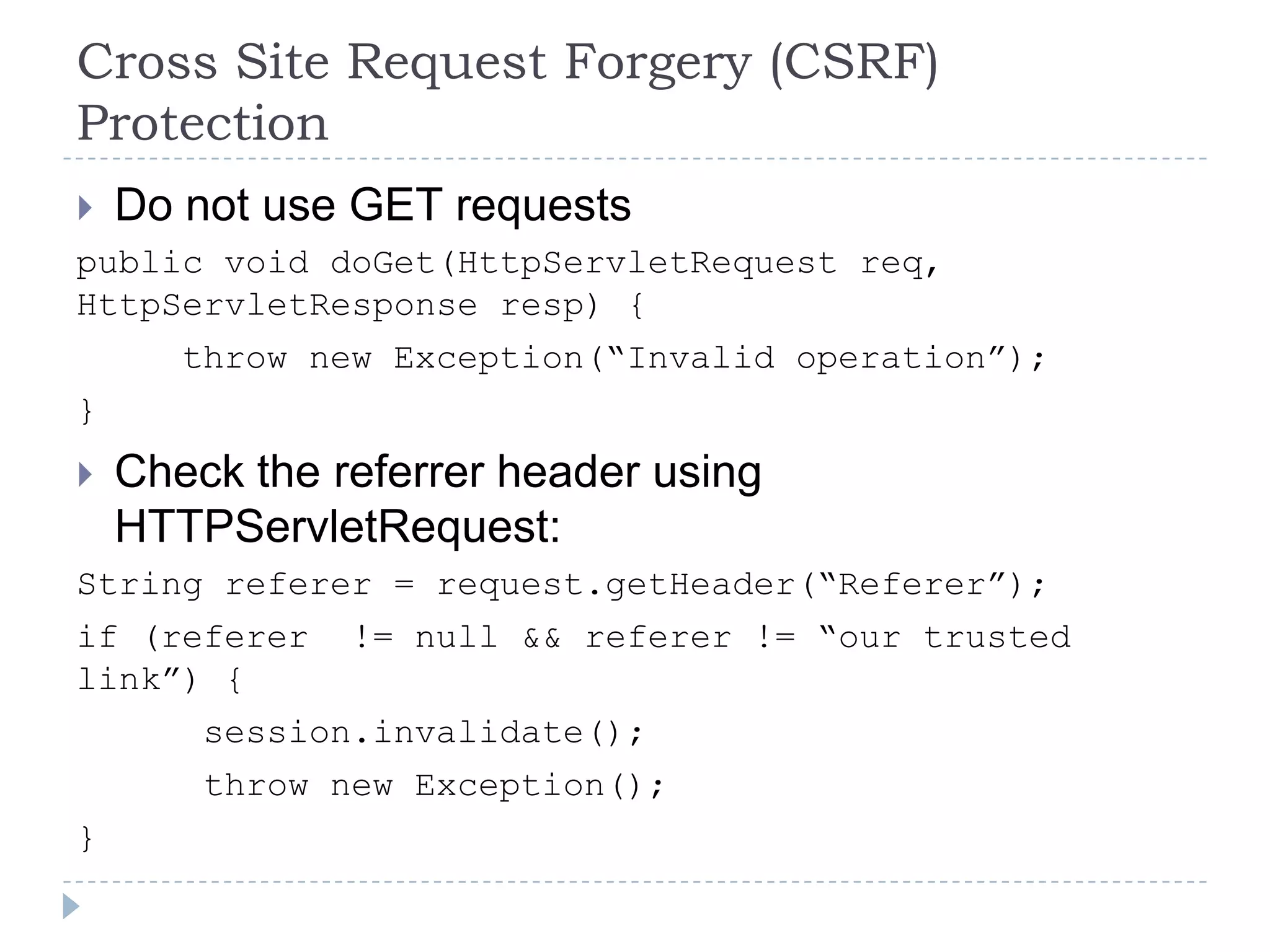 Cross Site Request Forgery (CSRF)
Protection
 Do not use GET requests
public void doGet(HttpServletRequest req,
HttpServletResponse resp) {
       throw new Exception(“Invalid operation”);
}
   Check the referrer header using
    HTTPServletRequest:
String referer = request.getHeader(“Referer”);
if (referer != null && referer != “our trusted
link”) {
      session.invalidate();
      throw new Exception();
}
 