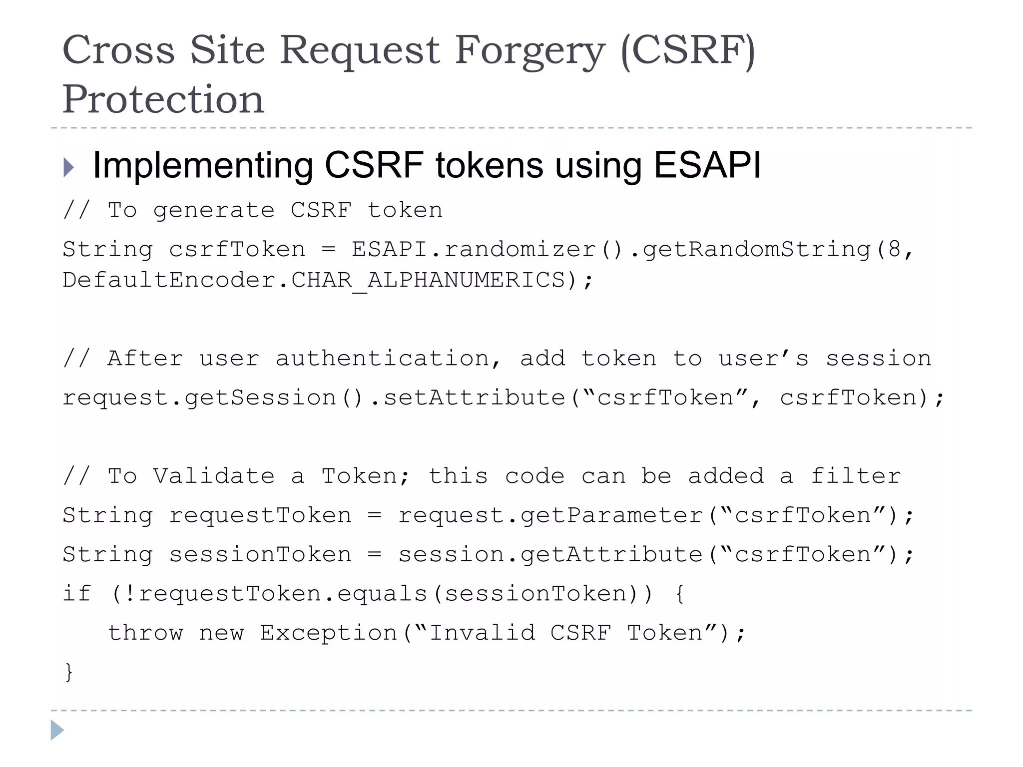 Cross Site Request Forgery (CSRF)
Protection
   Implementing CSRF tokens using ESAPI
// To generate CSRF token
String csrfToken = ESAPI.randomizer().getRandomString(8,
DefaultEncoder.CHAR_ALPHANUMERICS);


// After user authentication, add token to user‟s session
request.getSession().setAttribute(“csrfToken”, csrfToken);


// To Validate a Token; this code can be added a filter
String requestToken = request.getParameter(“csrfToken”);
String sessionToken = session.getAttribute(“csrfToken”);
if (!requestToken.equals(sessionToken)) {
    throw new Exception(“Invalid CSRF Token”);
}
 