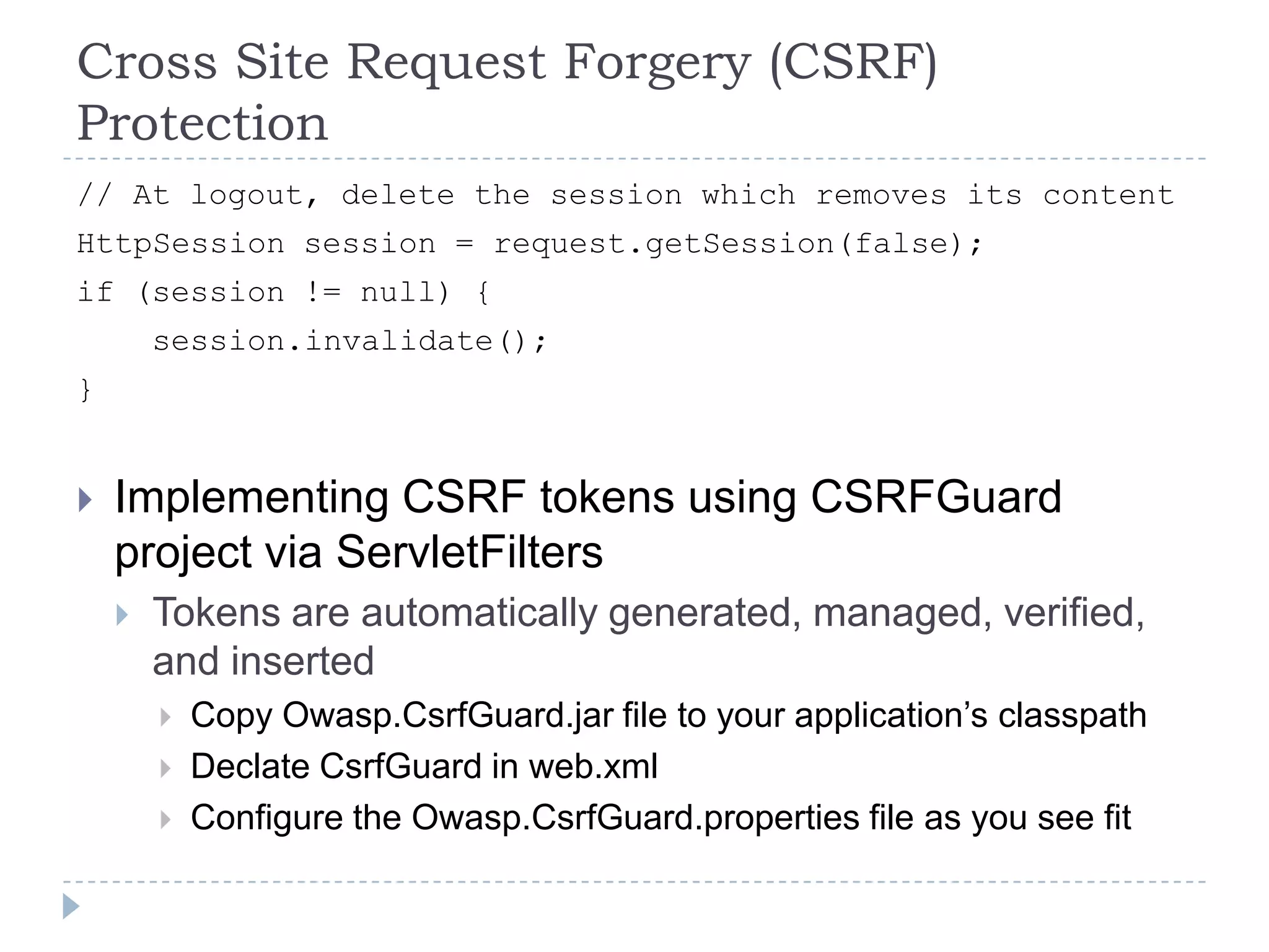 Cross Site Request Forgery (CSRF)
Protection
// At logout, delete the session which removes its content
HttpSession session = request.getSession(false);
if (session != null) {
        session.invalidate();
}


   Implementing CSRF tokens using CSRFGuard
    project via ServletFilters
       Tokens are automatically generated, managed, verified,
        and inserted
           Copy Owasp.CsrfGuard.jar file to your application‟s classpath
           Declate CsrfGuard in web.xml
           Configure the Owasp.CsrfGuard.properties file as you see fit
 
