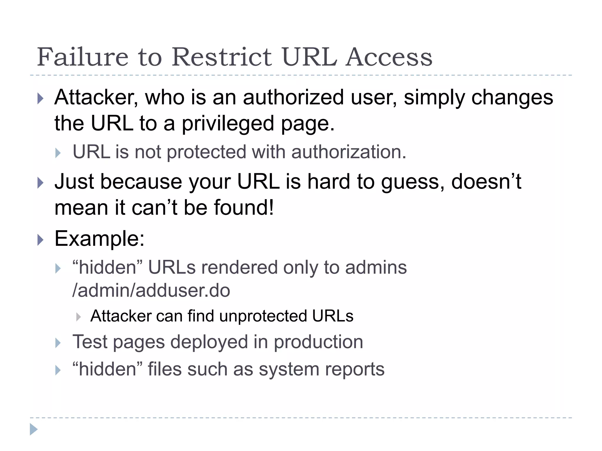 Failure to Restrict URL Access
   Attacker, who is an authorized user, simply changes
    the URL to a privileged page.
       URL is not protected with authorization.
   Just because your URL is hard to guess, doesn‟t
    mean it can‟t be found!
   Example:
       “hidden” URLs rendered only to admins
        /admin/adduser.do
           Attacker can find unprotected URLs
       Test pages deployed in production
       “hidden” files such as system reports
 