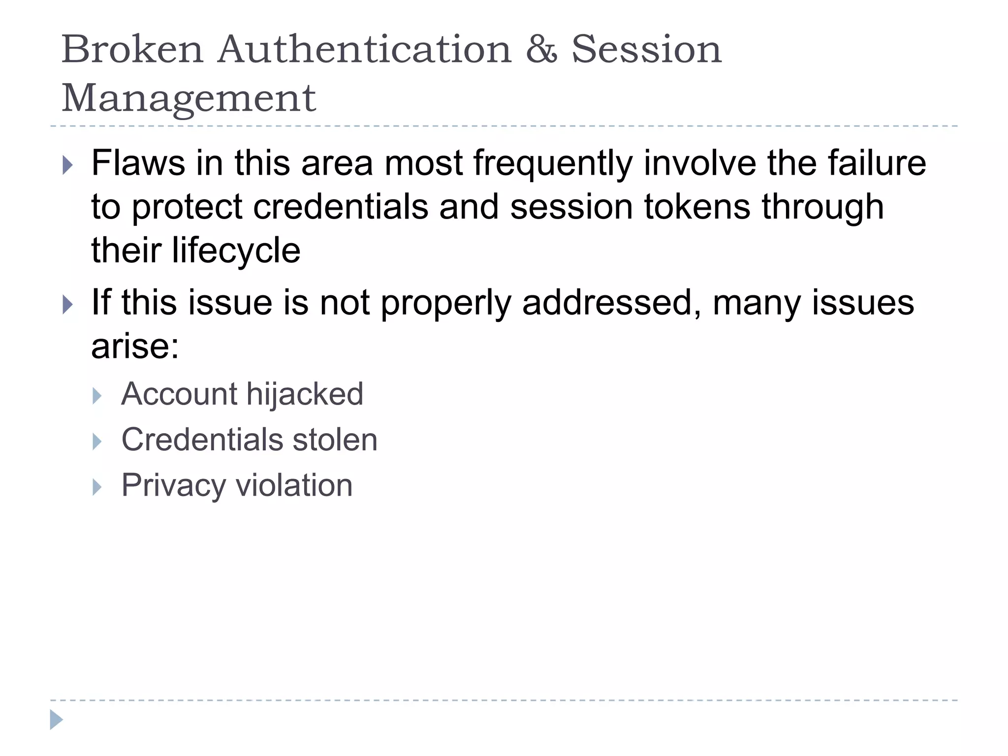 Broken Authentication & Session
Management
   Flaws in this area most frequently involve the failure
    to protect credentials and session tokens through
    their lifecycle
   If this issue is not properly addressed, many issues
    arise:
       Account hijacked
       Credentials stolen
       Privacy violation
 