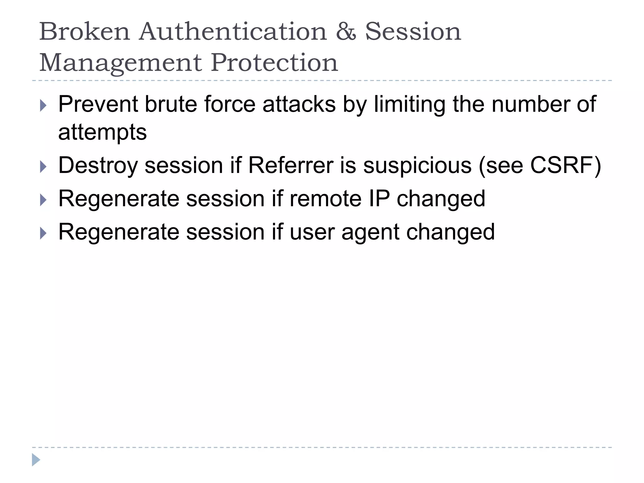 Broken Authentication & Session
Management Protection
   Prevent brute force attacks by limiting the number of
    attempts
   Destroy session if Referrer is suspicious (see CSRF)
   Regenerate session if remote IP changed
   Regenerate session if user agent changed
 