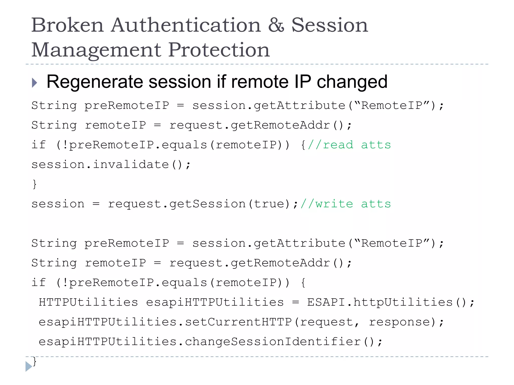 Broken Authentication & Session
Management Protection
    Regenerate session if remote IP changed
String preRemoteIP = session.getAttribute(“RemoteIP”);
String remoteIP = request.getRemoteAddr();
if (!preRemoteIP.equals(remoteIP)) {//read atts
session.invalidate();
}
session = request.getSession(true);//write atts


String preRemoteIP = session.getAttribute(“RemoteIP”);
String remoteIP = request.getRemoteAddr();
if (!preRemoteIP.equals(remoteIP)) {
    HTTPUtilities esapiHTTPUtilities = ESAPI.httpUtilities();
    esapiHTTPUtilities.setCurrentHTTP(request, response);
    esapiHTTPUtilities.changeSessionIdentifier();
}
 