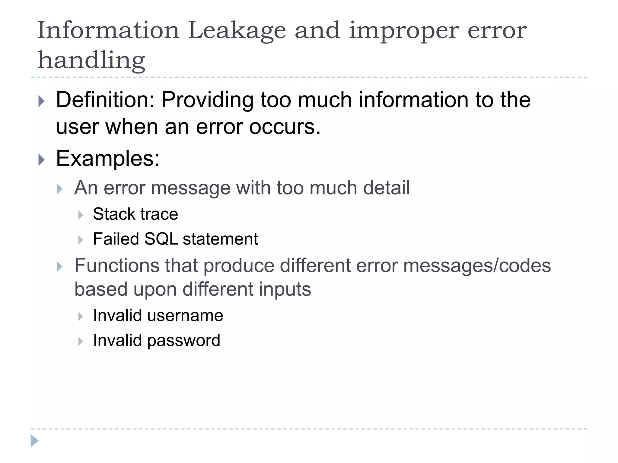 Information Leakage and improper error
handling
   Definition: Providing too much information to the
    user when an error occurs.
   Examples:
       An error message with too much detail
           Stack trace
           Failed SQL statement
       Functions that produce different error messages/codes
        based upon different inputs
           Invalid username
           Invalid password
 