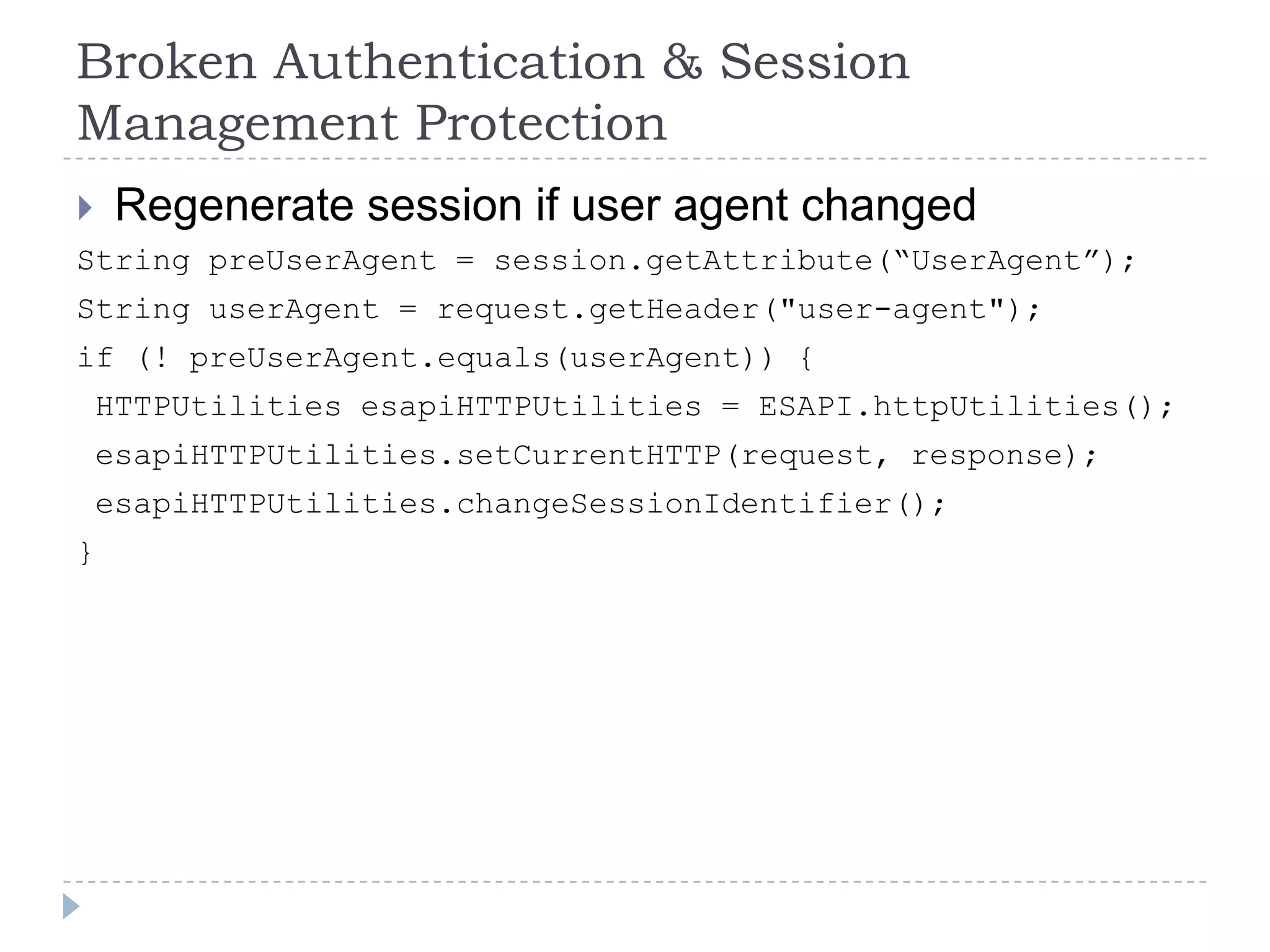 Broken Authentication & Session
Management Protection
    Regenerate session if user agent changed
String preUserAgent = session.getAttribute(“UserAgent”);
String userAgent = request.getHeader("user-agent");
if (! preUserAgent.equals(userAgent)) {
    HTTPUtilities esapiHTTPUtilities = ESAPI.httpUtilities();
    esapiHTTPUtilities.setCurrentHTTP(request, response);
    esapiHTTPUtilities.changeSessionIdentifier();
}
 