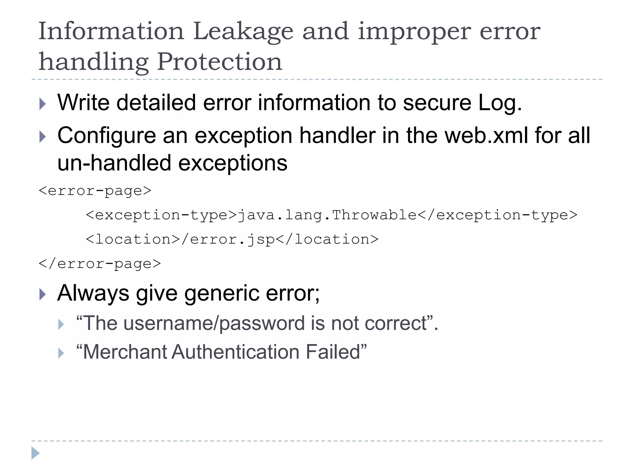 Information Leakage and improper error
handling Protection
   Write detailed error information to secure Log.
   Configure an exception handler in the web.xml for all
    un-handled exceptions
<error-page>
        <exception-type>java.lang.Throwable</exception-type>
        <location>/error.jsp</location>
</error-page>

   Always give generic error;
       “The username/password is not correct”.
       “Merchant Authentication Failed”
 