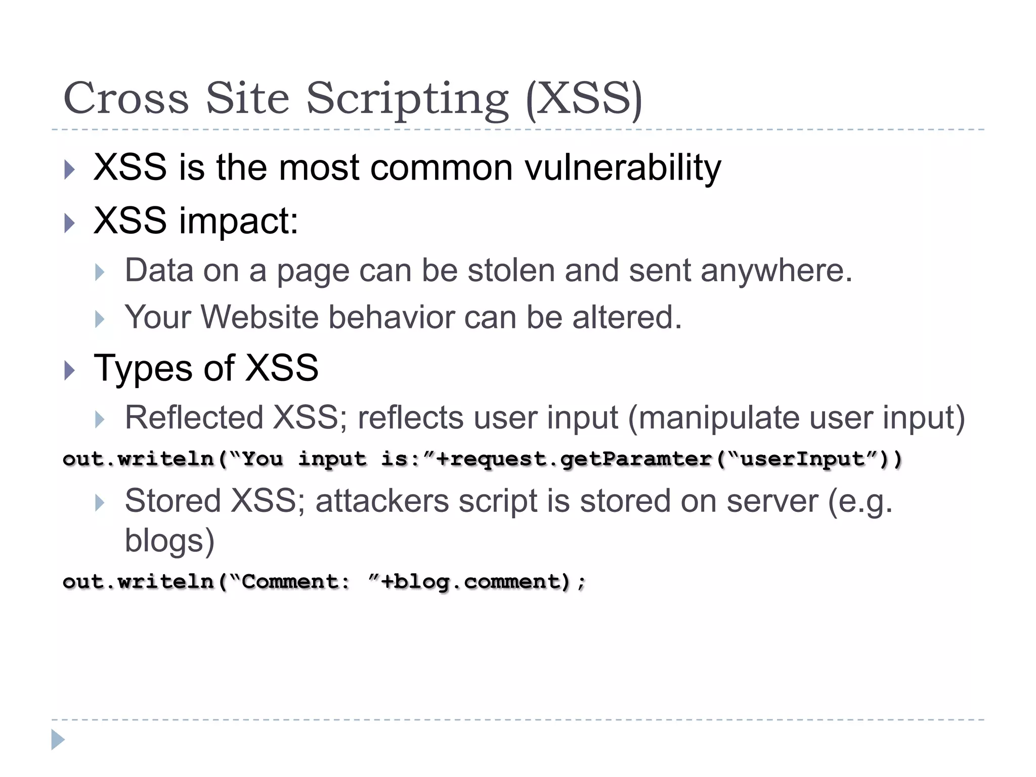 Cross Site Scripting (XSS)
   XSS is the most common vulnerability
   XSS impact:
       Data on a page can be stolen and sent anywhere.
       Your Website behavior can be altered.
   Types of XSS
       Reflected XSS; reflects user input (manipulate user input)
out.writeln(“You input is:”+request.getParamter(“userInput”))

       Stored XSS; attackers script is stored on server (e.g.
        blogs)
out.writeln(“Comment: ”+blog.comment);
 