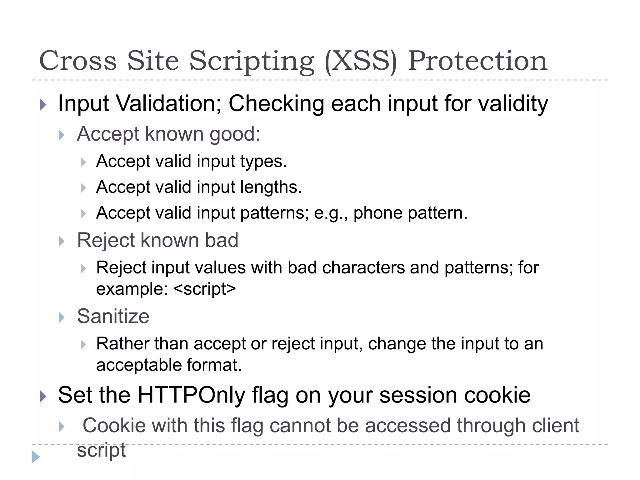 Cross Site Scripting (XSS) Protection
   Input Validation; Checking each input for validity
       Accept known good:
           Accept valid input types.
           Accept valid input lengths.
           Accept valid input patterns; e.g., phone pattern.
       Reject known bad
           Reject input values with bad characters and patterns; for
            example: <script>
       Sanitize
           Rather than accept or reject input, change the input to an
            acceptable format.
   Set the HTTPOnly flag on your session cookie
        Cookie with this flag cannot be accessed through client
        script
 