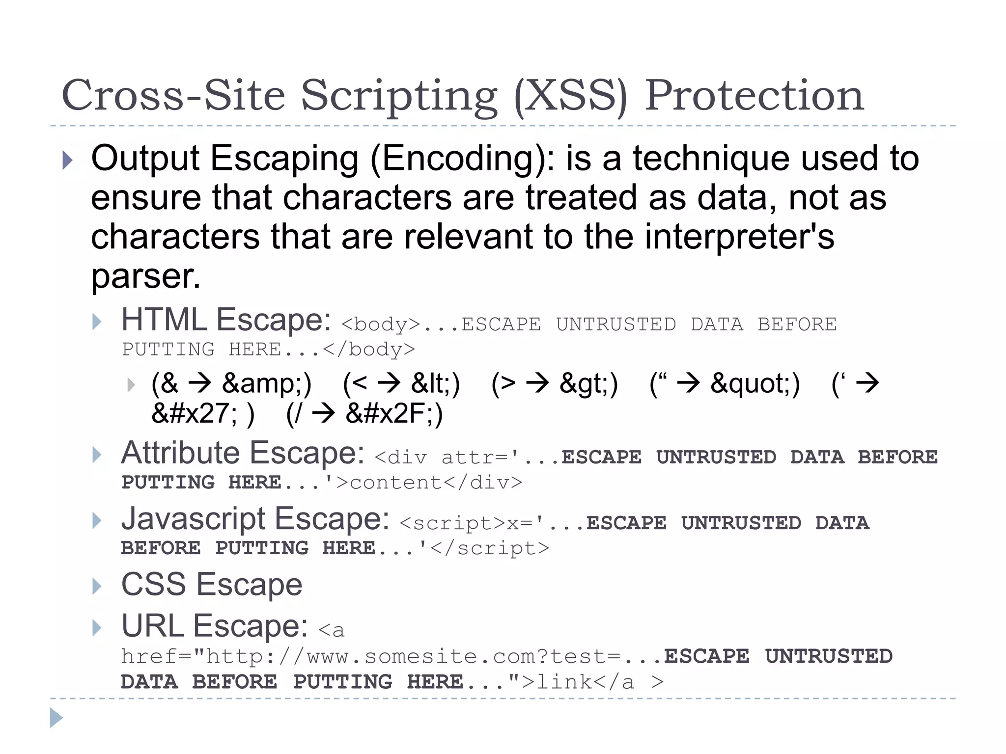 Cross-Site Scripting (XSS) Protection
   Output Escaping (Encoding): is a technique used to
    ensure that characters are treated as data, not as
    characters that are relevant to the interpreter's
    parser.
       HTML Escape: <body>...ESCAPE       UNTRUSTED DATA BEFORE
        PUTTING HERE...</body>
           (&  &amp;) (<  &lt;)   (>  &gt;)   (“  &quot;)   („ 
            &#x27; ) (/  &#x2F;)
       Attribute Escape: <div  attr='...ESCAPE UNTRUSTED DATA BEFORE
        PUTTING HERE...'>content</div>
       Javascript Escape: <script>x='...ESCAPE     UNTRUSTED DATA
        BEFORE PUTTING HERE...'</script>
       CSS Escape
       URL Escape: <a
        href="http://www.somesite.com?test=...ESCAPE UNTRUSTED
        DATA BEFORE PUTTING HERE...">link</a >
 