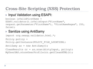 Cross-Site Scripting (XSS) Protection
   Input Validation using ESAPI:
boolean isValidFirstName =
ESAPI.validator().isValidInput("FirstName",
request.getParameter("FirstName"), "FirstNameRegex", 255,
false);

 Sanitize using AntiSamy
import org.owasp.validator.html.*;
Policy policy =
Policy.getInstance(POLICY_FILE_LOCATION);
AntiSamy as = new AntiSamy();
CleanResults cr = as.scan(dirtyInput, policy);
MyUserDAO.storeUserProfile(cr.getCleanHTML());
 