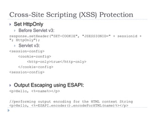 Cross-Site Scripting (XSS) Protection
   Set HttpOnly
       Before Servlet v3:
response.setHeader("SET-COOKIE", "JSESSIONID=" + sessionid +
"; HttpOnly");
       Servlet v3:
<session-config>
    <cookie-config>
        <http-only>true</http-only>
    </cookie-config>
<session-config>


   Output Escaping using ESAPI:
<p>Hello, <%=name%></p>

//performing output encoding for the HTML context String
<p>Hello, <%=ESAPI.encoder().encodeForHTML(name)%></p>
 